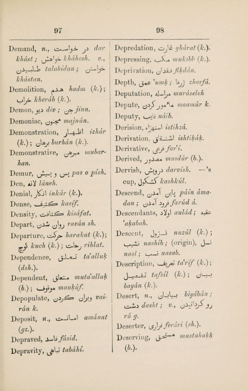 Demand, n., ^ dar khast; khdhesh. v., talabidan; klidstan. Demolition, hadm (k.); cjLi. kherdb (k.). Demon, jo div ; ^ jinn. Demoniac, mctjnun. Demonstration, izbdr (k.) ; burhdn (k.). Demonstrative, nmbar- han. Demur, j (j~j jP«s o jpish. Den, /aweA. Denial, inkdir (1c.). Dense, kasif. Density, kisdfat. Depart, rawaw sA. Departure, i^y>. harakat (A.); -j> kuch (A.); vsX, rihlat. Dependence, jpL*J> tci alluk (dsh.). Dependent, jUl* mutdallak (A.); v»Jjij* niaukuf Depopulate, va ran k. Deposit, cu-il—1 amdnat ($*•)• Depraved, sfdsid. Depravity, ^jfcU tabdhi. Depredation, o^'c ghdrat (k.). Depressing, niukibb (k.). Deprivation, (j'jij Jikddn. Depth, cumk; Xsjj zharfd. Deputation, AJj* muraseleh Depute, maarnur k. Deputy, l_*jU ndib. Derision, istihzd. Derivation. isJitikdk. Derivative, fart. Derived, niasdur (A.). Dervish, fLdarvisli. —’s cup, kashkul. Descend, ^Aj pain dma- dan ; z>j j farud a. Descendants, auldd; dJic eakabah. Descent, —5 nuzid (A.) ; nasJiib; (origin), J-J rcasZ; nasab. Description, s*jk> tcirif (k.); tafsil (A’.) ) (jV-*-> bay an (k.). Desert, w., biydbdn; dasht; v., 3 j ru g. Deserter, ferari (sh.). Deserving, mustahakk