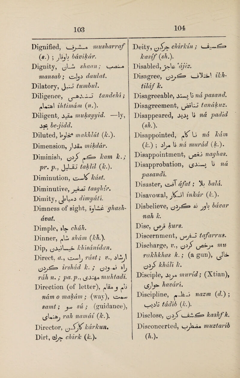 104 Dignified, musharraf (s.) ; bdvikdr. Dignity, ,jLi» shaan; man sob ; claulat. Dilatory, J,,ii tumbul. Diligence, ^j-bXX-i tandehi; ^Lial ihtimam («.). Diligent, jJu mukayyid, —ly, js: be-jidd. Diluted, Wjls.'0 makhldt (k.). Dimension, ^Diu mikddr. Diminish, karri k.; pr. p.) JJLHJ taklil (k.). Diminution, Diminutive, tasghir. Dimity, dimydti. Dimness of sight, cjhash- dvat. Dimple, »U. chdih. Dinner, s/mw (kli Dip, khisanidan. Direct. 6?., rdst; v., irshad k. ; i rah n. ; pa.p., muhtadi. Direction (of letter), j ^b ndm o makdm ; (way), sw; (guidance), rah namdi (&.). Director, kdrkun. Dirt, <<£)/>• chirk (k.). Deity, chirlcin ; <— kasif (sh.). Disabled,yAs. 'djiz. Disagree, <—ikh- tilaf k. Disagreeable, b nd pasand. Disagreement, ^9 Li tanakuz. Disappeared, JjOj b pad-id (sh.). Disappointed, ^ L nd kdm (k.) ; d\j* li nd niurdd (k.). Disappointment, ^kii naghas. Disapprobation, ^jx.b nd pasandi. Disaster, c^T afat; )l> bald. Disavowal, inkdr (k.). Disbelieve, ^ bavar nah k. Disc, kurs. Discernment, ^^a-J tafarrus. Discharge, v., umu rakhkhas k.; (a gun), khdli k. Disciple, Xj* murid; (Xtian), havari. Discipline, ^_kJ> nazm (d.) ; & tddib (k.). Disclose, kashfk. Disconcerted, e-^k^L. muztarib (h.).