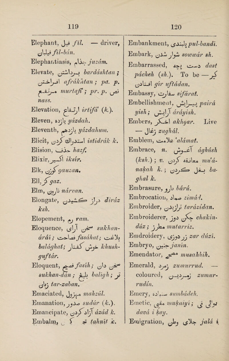 Elephant, fil. — driver, J fil-ban. Elephantiasis, ,J juzdm. Elevate, bardashtaa ; afrdkatan ; pa. p. murtaji ; pr. p. ^ nass. Elevation, irtifa (k.). Eleven, a,y,b yazdali. Eleventh, yazdahum. Elicit, istidrdk k. Elision, <_$jo. hazf, Elixir,^i1 iksir. Elk, gauzan, El kyf9 az. Elm, ^tj{) narvan. Elongate, j,l^ dirdz ksh. Elopement, ^ ram. Eloquence, sukhan- drai; ^^X^sfasdliat; c*c% baldghat; J&jS' khush- guftar. Eloquent, ^asfasih; sukhan-dan ; jjb baligh; J> ,j\>j tar-zaban. Emaciated, Jjjjp* mahzul. Emanation sudur (kd). Emancipate, i\j\ dzdd k. Embalm, , if si tahn\t Jc, I Embankment, b pul-bandi. Embark, sowwdr sh. Embarrassed, dast pack eh (sh.). To be — gir uftddan. Embassy, o,U- sifarat. Embellishment, paird yish; drdyish. Embers, akhgar. Live — Jlc} zughdl. Emblem, 'alamat. Embrace, w. ghush (ksh.) ; r. ajuL.* mud- nakah k. ; ba- ghal k. Embrasure, j^b £an£. Embrocation, zimdd. Embroider, tarazidcin. Embroiderer, chakin• duz; jja* mutarriz. Emdroidery, ijjjSjj zar duz'i. Embryo, ^^janin. Emendator, musahhih. Emerald, ouc zumurrud. — coloured, zmnur - rudin. Emery, sumbadeh. Emetic, ^Ju mukaiyi; Jj Jam z A:ay. Emigration, yuZd i