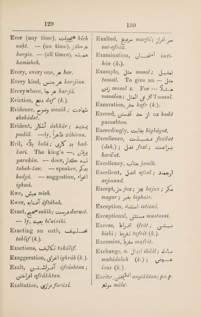 130 Ever (any time), cuS,*** Inch vakt. — (no ti hargiz. — (all times), hamisheh. Every, everyone, ^ Every kind, har-jins. Everywhere, U. at, har-ja. Eviction, daf (Jed). Evidence, ivaziih ; shehadat. Evident, J&z\ ashkdr; j_j j_j padid. —ly, k&lk zdhiran. Evil, bald; J; bad- kari. The king’s —, ^Is^j yarakdn. — doer,^l^=> tabah-lcar. —speaker, badgu. — suggestion, ighwa. Ewe, mish. Ewer, iokj! dftabah. Exact, sahih; darust. — ly, biainihi. Exacting an oath, uJLJl_^ tahlif (k.). Exactions, takalif. Exaggeration, ighrdk (Jc.). Exalt, dfrashtan; afrdkhtan. Exaltation, \jjf fardzi. Exalted, marfii; JJ\jM sar-afrdz. Examination, ^ imti- han (k.). Example, Ji* masal; J . y tarns'll. To give an — Ji* cjzj masal z. For — &_i_* masalan; Jijl fid masal. Excavation, y*. hafr (k.). Exceed, f az hadd guzashtan. Exceedingly, cujlij bighdyat. Excellence, faz'dat (dsh.) • fazl; bar a at. Excellency, jandb. Excellent, afzal; arjmand. Except,juz; bajuz ; jKa magar ; jJt> high air. Exception, *LiuJ istisnd. Exceptional, mustusni. Excess, kl^Jl if rat; bishi ; t afrit (k.). Excessive, bfu mu frit. Exchange, v. JLvd ibddl; mubddalah (Jc.) ; ^3—v ivaz (Jc.). Excite/ ang'iklitan; pa.p. f^ mala.