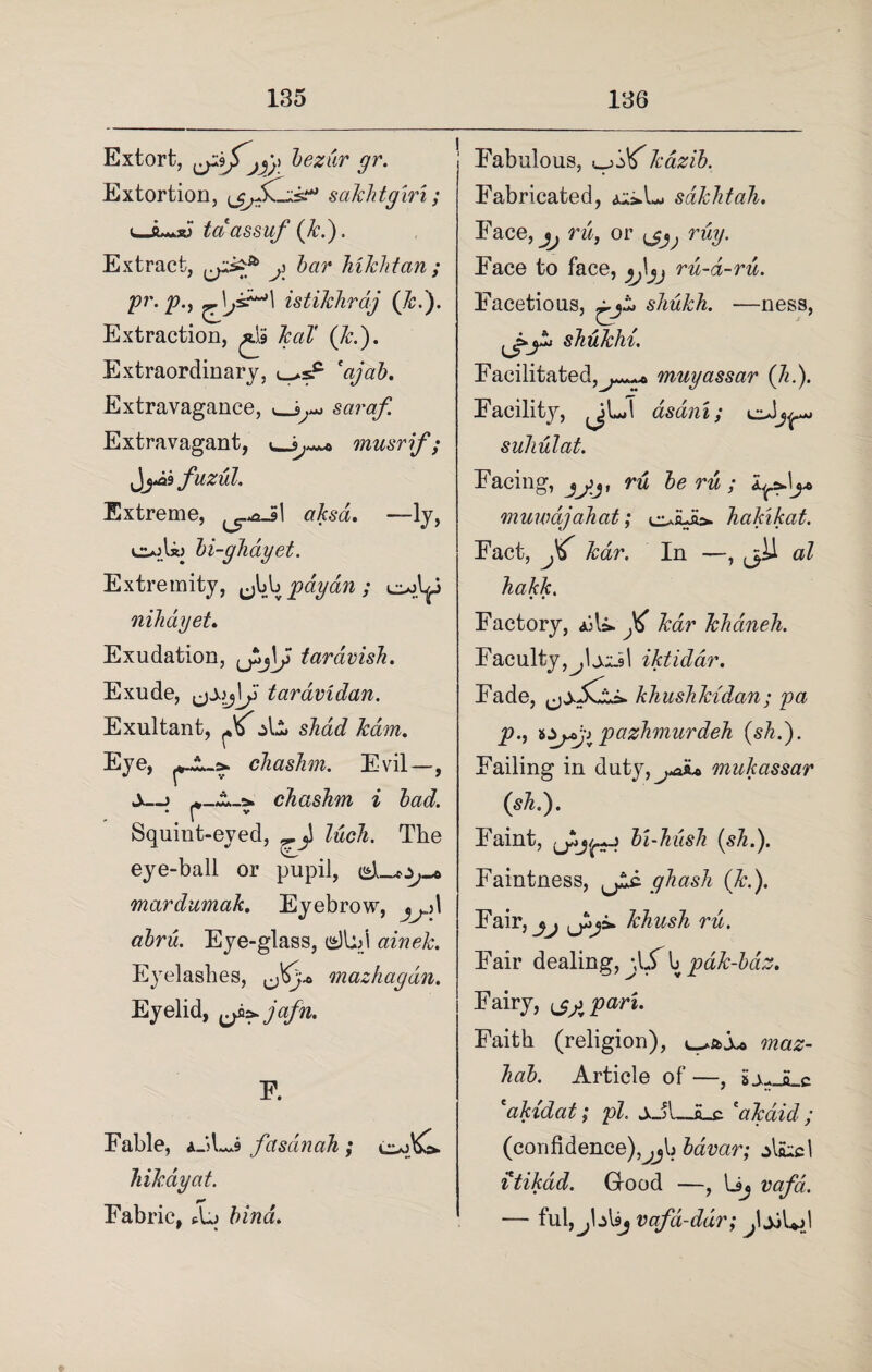 Extort, bezur gr. Extortion, sakhtgiri; uJL-.jy taassuf (k.). Extract, cP?a js bar hikhtan; Pr’ V> ) s.^1 istikhrdj (k.). Extraction, ^ kaT (k.). Extraordinary, <_*s.c *ajab. Extravagance, saraf. Extravagant, musrif ; J^ fuzul. Extreme, aksa. —ly, ciajU) bi-ghayet. Extremity, Jd^payan; niliayet. Exudation, tardvisJi. Exude, tardvidan. Exultant, ^ shad kdun. Eye, cJiashm. Evil—, S—> chashm i bad. *. r Squint-eved, lucli. The eye-ball or pupil, mardumak. Eyebrow, ^\ abru. Eye-glass, dl:/l ainek. Eyelashes, mazhagdn. Eyelid, jafn. E. Fable, aJL*9 fasdinah; hikayat. Fabric, Aj bind. Fabulous, ujoXkazib. Fabricated, sdkhtah. Face, ^ ru, or ruy. Face to face, ^^ ru-d-ru. Facetious, shukh. ■—ness, shukhi. Facilitated,^*^ muyassar (Ji.). Facility, jjLd asani; suhulat. Facing, ru be ru ; muwdjahat; hakikat. Fact, JC kar. In —, al hakk. Factory, aA&. ft kar kkaneh. Faculty,^, tali I iktiddr. Fade, khushkidan; pa p.t 8^^-j pazhmurdeh (sh.). Failing in duty,^„aiu mukassar (sh.). Faint, bi-hush (sh.). Faintness, ghash (k.). Fair, khush ru. Fair dealing, \\S \pdk-bdz. Fairy, ^ pari. Faith (religion), maz- hab. Article of —, £ v. s r *akidat; pi. ±J\—&_c 'akaid ; (confidence),, .jb bavar; Aaicl itikad. Good —, Uj vq/af. — ful,^blsj vafd-ddr; j\ jjUfi