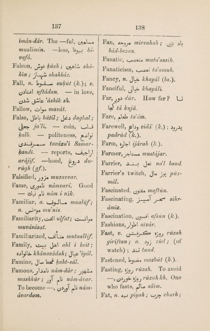 138 tman-dar. The —ful, muslimin. —less, In.j bi- vafd. Falcon, 9 kush; shd- hin; shahbaz. Tall, n. Lj_a_w sukut (k.); v. uftadan. — in love, *ashik sh. Fallow, ol^> mavdt. False, Jkb bdtil; daglial; ja'li. — coin, _S kalb. — politeness, £y\j> tavdzdi Samar- kandi. — reports, <_1^,1 arajif. —hood, du- ’ rugh (gf). Falsified, muzavvar. Fame, ndmvari. Good — pli ndm i nik. Familiar, a. maaluf; n. munis. Familiarity, ^j.) 1 idfat; \y> muvanisat. £ Familiarized, 1_mutaallif. Family, J^>1 ahl i belt; sjLiU. khanavddah; JLc. %ydl. Famine, JL* ks? kaht-sdl. Famous,^, Ix<X> ndm-dar ; mashhur ; ^1 ndm-dvar. To become —, pli ndm- dvardam. Fan, mirvahah ; bdd-bezan. Fanatic, t^axio mutaassib. Fanaticism, tci assub. Fancy, n. JU* khaydl (bs.). Fanciful, JLi. khayali. Far, jjz dur. How far ? l_; d kuja. Fare, ,*lxh id dim. Farewell, gbj vidd (k.) ; zJyjj padrud (k.). Farm, a^UJ ijarak (It.). Farmer,mustdjar. Farrier, J*j ndl band. Farrier’s twitch, JL puz- mdl. Fascinated. maftun. Fascinating. sihr- dmiz. Fascination, afsun (Jed). Fashions, ^Ijkl atvdr. Fast, v. {jZL-9j-£=> sy^, ruzah giriftan; a. zud; (of watch) ; sdi tund. Fastened, kj —a o mazbut (k.). Fasting, 5}^ ruzah. To avoid —, ruzah kh. One who fasts, sdim. Fat, n. piyah ; charb;