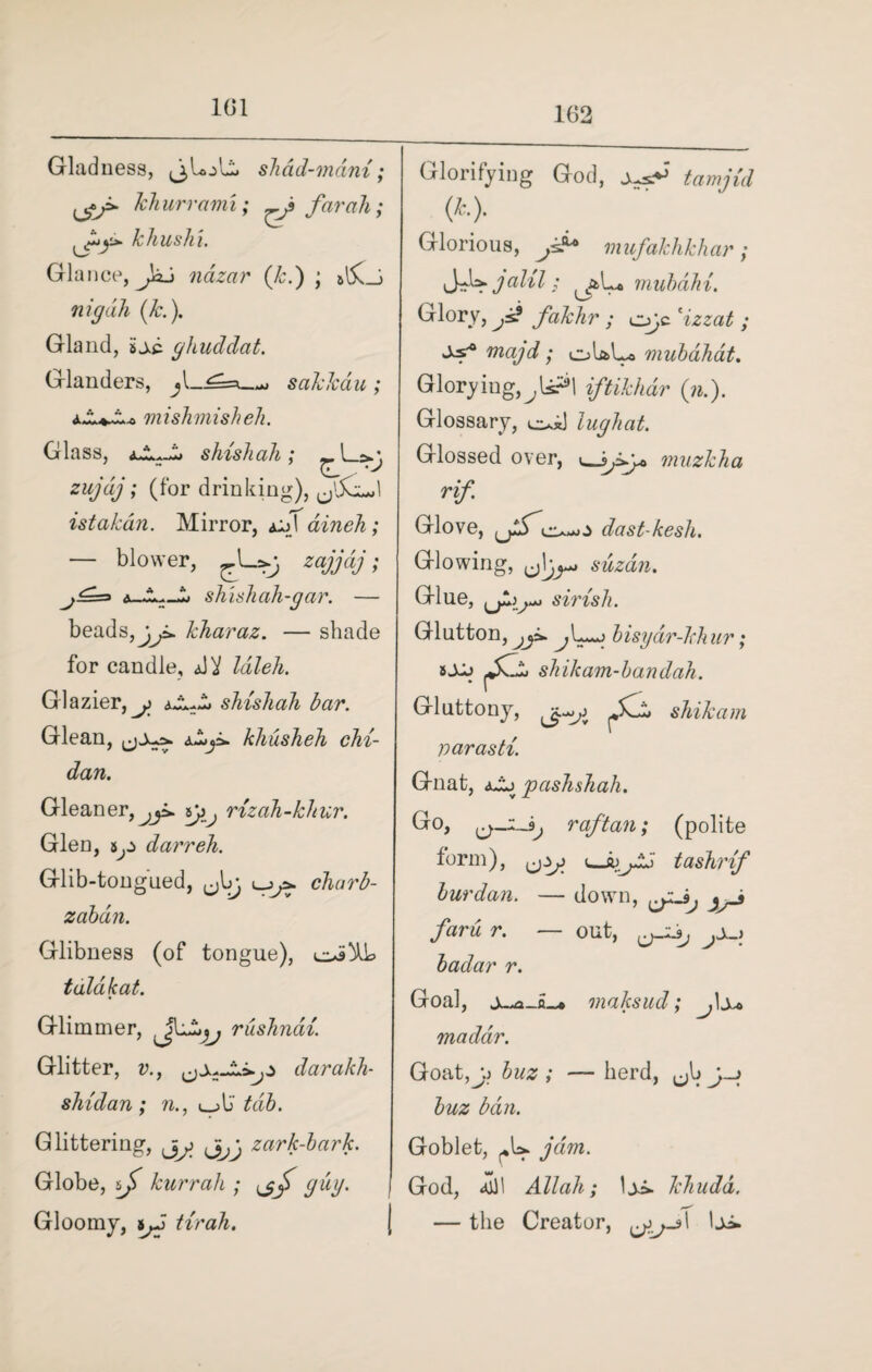 101 Gladness, <3 loll shad-mam ; khurrami; far ah; khushi. v**- ^ Glance, nazar (Jc.) ; a!5vJ nig ah (k.). Gland, isc. ghuddat. Glanders, sakkdu; ZLa mishmishell. Glass, slush ah ; J zujdj; (for drinking), ^IxiJ istakan. Mirror, aM dineh; — blower, zajjdj; 1> shishah-gar. — Jj* 7' beads, •, kharaz. — shade for candle, A'i Idleh. Glazier,^ shishah bar. Glean, =*. khusheh chi- dan. Gleaner,^p. sji. rizah-khur. Glen, darreh. Glib-tongued, ^bj charb- zabdn. Glibness (of tongue), tala/cat. Glimmer, rushndi. Glitter, v., daralch- shidan ; n., «_>\J tab. Glittering, j>^ zark-bark. Globe, if kurrah ; ,jf guy. Gloomy, tjJ tirah. Glorifying God, t ami id (k,.). Glorious, mufakhkhar; JJs^jalil; aL* mubdhi. Glory, fakhr ; o;c \zzat ; majd ; ol&L* mubahat. Gloryiug,^ls?l iftikhdr (n.). Glossary, lughat. Glossed over, muzkha rif. Glove, dast-kesh. Glowing, ,jljy* suzdn. Glue, ^)**- >*** S'lrxsh. Glutton, jji. bisyar-khur; tXj fZn shikam-bandah. Gluttony, fCis shikam varasti. Gnat, a^j pashshah. Go, raftan; (polite form), i tashrif bur dan. — down, faru r. — out, badar r. Goal, maksud; J\y* maddr. Goat,y buz ; — herd, ^b &W2 ban. Goblet, jam. God, <Sll Allah; \±i>. khudd. — the Creator, Iji.