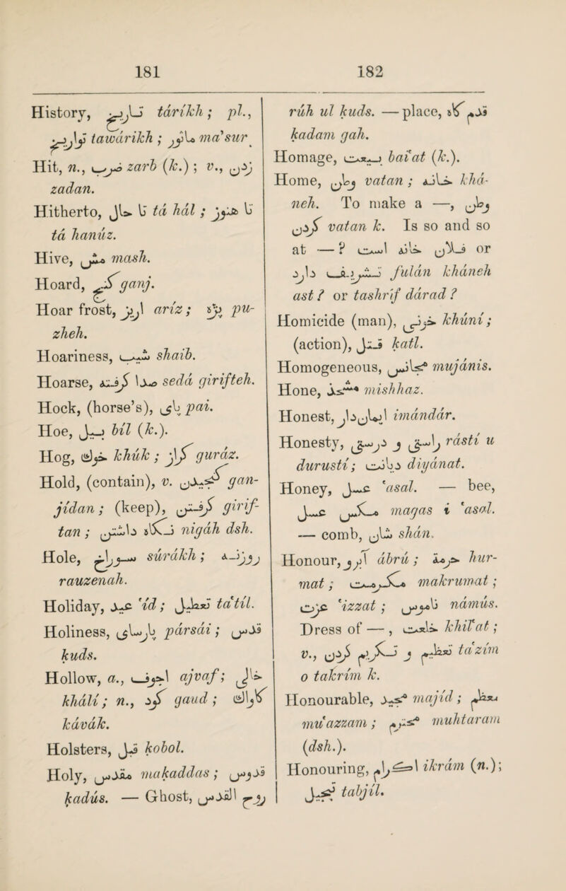 History, tarikh; pi., tawdrikh ; masur Hit, n., zarb (Jc.); v., 0y; zadan. Hitherto, Jl=* b td hdl ; U Jianuz. Hive, mash. Hoard, ^ganj. Hoar frost, ariz ; pu- zheh. Hoariness, shaib. Hoarse, girifteh. Hock, (horse’s), pai. Hoe, J-h Ul (k.). Hog, khuk ; jljTgurdz. Hold, (contain), jidan; (keep), ^-9/ 9irrf- tan ; ^b s'5Cli nig ah dsh. Hole, surakh; rauzenah. Holiday, ys- 'id; JJwJ tatil. Holiness, ^L^b parsdi ; ^9 kuds. Hollow, a., 1—«?»»/>• Jli khali; n., ^ gaud; dljV kdvdk. Holsters, JJ Holy, makaddas; ^y* kadus. — Ghost, ruh ul kuds. —place, kadam gah. Homage, (&.). Home, vatan; aJL>. A /m- neh. To make a —, vatan k. Is so and so at , a.' * or fuldn khaneh ast i or tashrif ddrad ? Homicide (man), khuni; (action), JiJ katl. Homogeneous, mujdnis. Hone, mishhaz. Honest, ^b^Ld imdnddr. Honesty, j Jj-dj rasti u durusti; c*ib diydnat. Honey, J~c. *asal. — bee, J^c mag as t 'asal. — comb, shall.. Honour, dbru ; i*,=* hur- mat ; jC« makrumat; o)c 'izzat; ^j^b namus. Dress of — , khiVat; v., j tazim 0 takrim k. Honourable, majid; ^ muazzam; rnuhtaram (dsh.). Honouring, ikrdm (n.)\ tabjil.