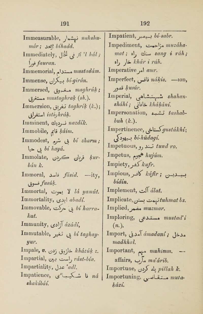 Immeasurable, nalisliu- mar; bib add. ' ♦» Immediately, JlH Ji 7 hdl; \jy fauran. Immemorial, mustaddm. Immense, bi-giran. Immersed, jjj maghruk ; mustaghrak (phi). Immersion, taghrik (k.); \ istighrdk. Imminent, nazdik. Immobile, kdim. Immodest, ^ ^ hi sharm; La. ^3 hi hay a. Immolate, ^1^5 kur¬ ban k. Immoral, fdsid. ■—ity, fiusuk. Immortal, oj*> Y /a gamut. Immortality, a&atZ/. Immovable, ^ U Aarm- kat. Immunity, Immutable, jJdi 3 hi taghay- yur. Impale, 0. khdzilk z. Impartial, w vast-bin. Impartiality, Jac eadl. Impatience, li wa shakibdi. Impatient,bi-sabr. Impediment, ov*Vp> muzdJia- mat; si^ (^L*. i rah; x>\j j\~* khdr i rah. Imperative^! amr. Imperfect, ndkis. —ion, jyai kusur. Imperial, shahan- shahi; JUU. khdtcdni. Impersonation, tashab- buh (k.). Impertinence, ^fikzSgustakhi; bi-hudagi. Impetuous,^ jj.J tund ro. Impetus, hujum. Impiety, kufr. Impious,kafir; ^ bidin. Implement, cjf a/atZ. Implicate, cya.*j ^+fituhmat bs. Implied muzmar. Imploring, 3:11^ mustad'i (n.). Import, (jj.ol amadani; JaA* madhhal. Important, ^ muhimm. — affairs, t_^L> onddrib. Importune, Ju pillah k. Importuning, muta¬ te azi.