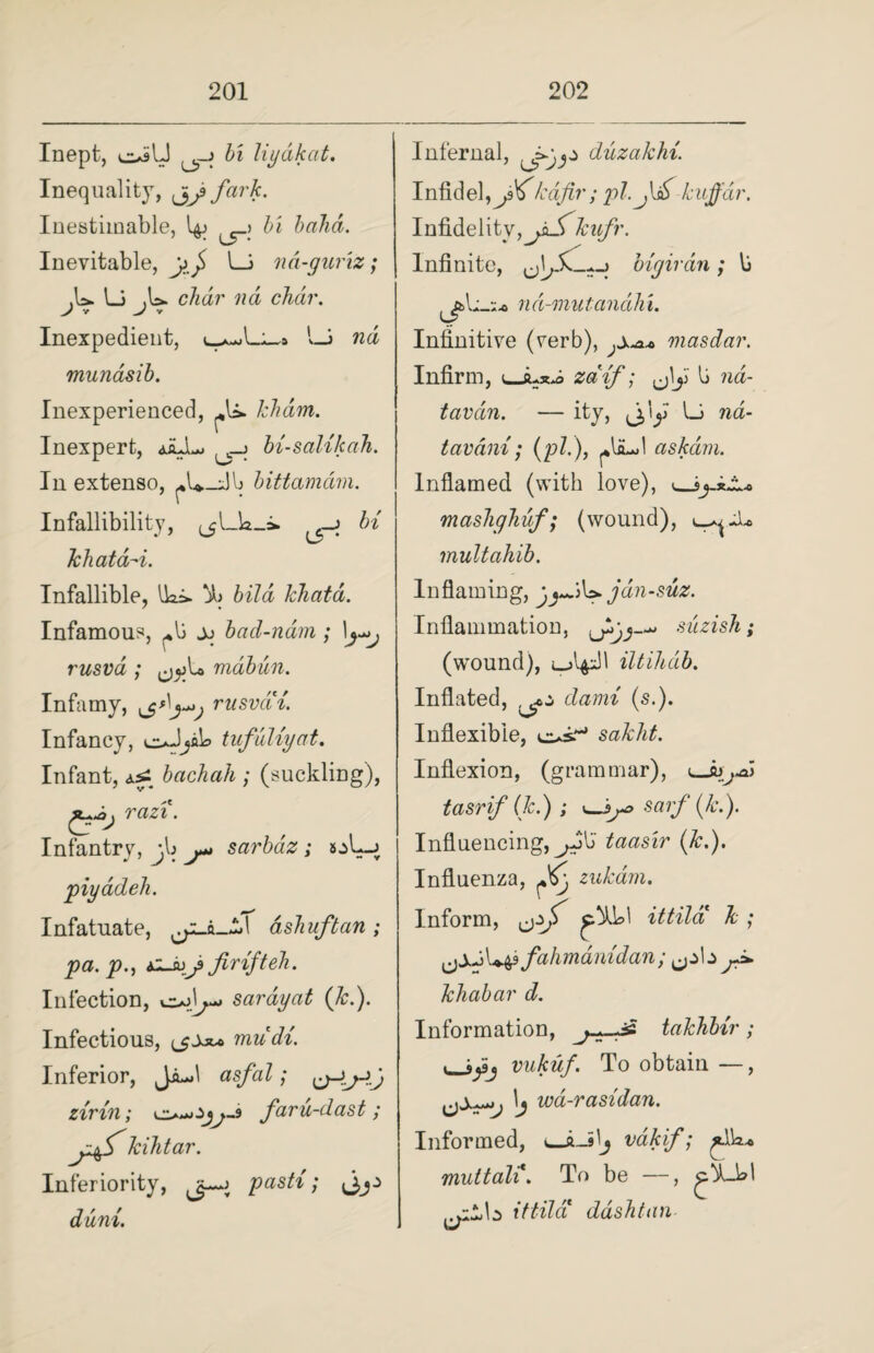 Inept, c*jU bi liydkat. Inequality, fark. Inestimable, ^_> balm. Inevitable, LJ nd-guriz; .U. Li .U. char nd char. y v v Inexpedient, l_i rca munasib. Inexperienced, khdm. Inexpert, _j bi-salikah. In extenso, b bittamdm. Infallibility, ._j bi khatd-i. Infallible, Iki. jb bild khatd. Infamous, ^b jj bad-nam; 1\y>j rusva ; mabun. Infamy, rusvcCi. Infancy, oJyb tufuliyat. Infant, bachah ; (suckling), razi. Infantry, j\» j* sarbaz; sjL-j piyddeh. Infatuate, cyL-ft_£! ashuftan; pa. p., firifteh. Infection, ojU sardyat (k.). Infectious, mudi. Inferior, JiJ asfal; zirin; faru-dast ; j.kihtar. Inferiority, pasti; duni. Infernal, diizakhi. Infidel,^9^kafir; pi. kujfdr. Infidelity &w/h Infinite, oigirdn; b nd-mutandhi. Infinitive (rerb), masdar. Infirm, i_zdif; ^\y b nd- tavdtn. — ity, j/y Li na- tavdni; (pi.), ^*bu>l as/cam. Inflamed (with love), v_J^_juLo mashghuf; (wound), multahib. Inflaming, jyjtjdn-suz. Inflammation, suzish ; (wound), iltihdb. Inflated, dami (s.). Inflexible, c*^ sakht. Inflexion, (grammar), tasrif (k.) j sarfi (k.). Influencing, ^Jb taasir (&.). Influenza, ^ zukam. Inform, ittild k ; fahmamdan; jJ* khabar d. Information, j-t-d* takhbir; . vukuf. To obtain —, \j wa-rasidan. Informed, »—a_ilj vdkif; muttal%. To be —, ittila* dash tan