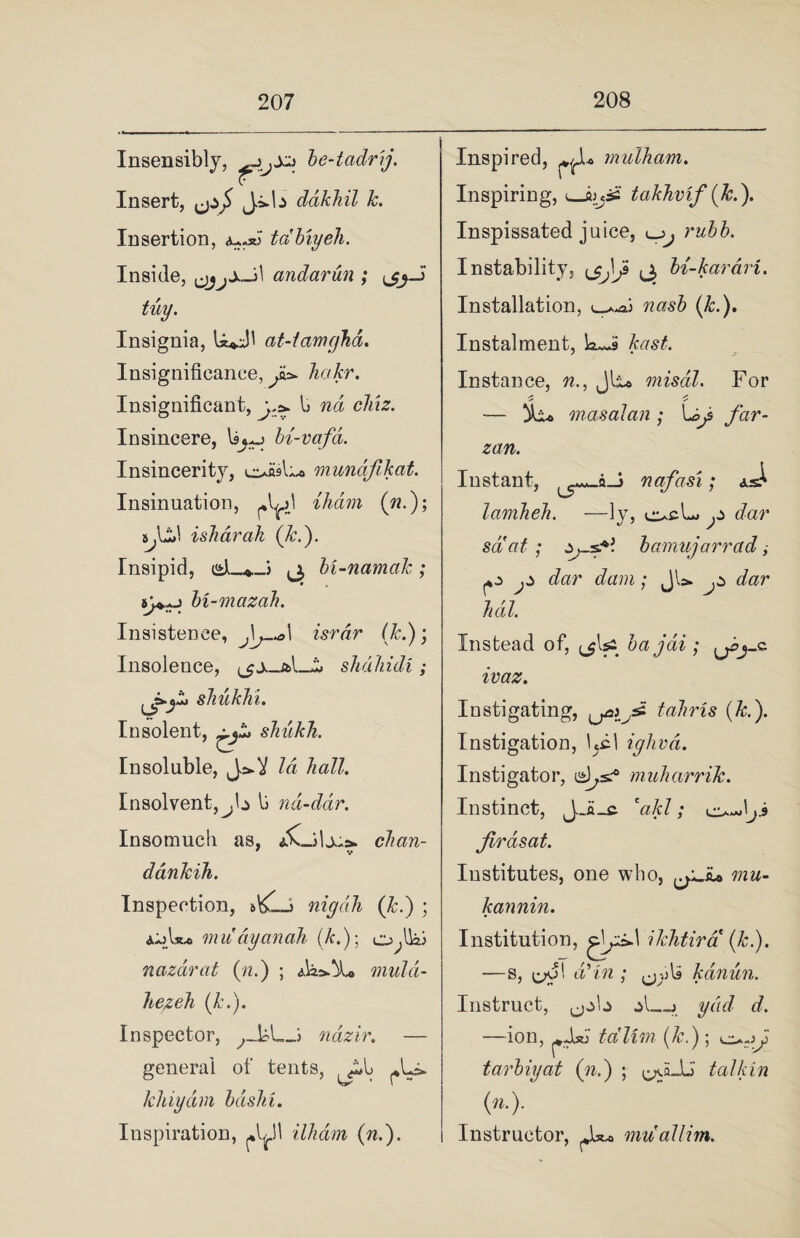 Insensibly, be-tadrij. Insert, J.i*b dakhil k. Insertion, tdbiyeh. Inside, xJ\ andarun ; tuy. Insignia, U*J1 at-tamcjhd. Insignificance, Jo* hakr. Insignificant, b nd clixz. Insincere, bi-vafd. Insincerity, l^o mundfikat. Insinuation, ihdm (w.); ijdd isharah (&.). Insipid, csJL^J bi-namak; 8>H bi-mazah. Insistence, Jg—o\ isrdr (k.); Insolence, _i> shdhidi ; sJiukhi. Insolent, tr shukh. Insoluble, Id hall. Insolvent,j\± \j nd-dar. Insomuch as, chan- ddnkih. Inspection, nigdh (k.) ; aiA*.* muayanah (k.); o^lki nazarat (:n.) ; muld- hezeh (k.). Inspector, ,_kL_J ndzir. — general of tents, khiydm basin. Inspiration, ^11 ilhdm (n.). Inspired, mulham. Inspiring, uJbjifi takhvif (Jc.). Inspissated juice, Instability, ^ bi-karari. Installation, was# (A:.). Instalment, k<~9 kast. Instance, w., Jli# misdl. For -— masalan ; Lg$ /hr- zan. Instant, ^^a-j nafasi; lamheh. —ly, p dar salat; bamujarrad, p p dar dam; JU. p dar lull. Instead of, ^lya bajdi; pj_c ivaz. Instigating, tahris (k.). Instigation, Ipl ighvd. Instigator, muharrik. Instinct, J_a_c b/c/; o^Jp Jirasat. Institutes, one who, ^yJu mu- Icannin. Institution, glpkl ikhtird (k.). —s, d? in ; kanun. Instruct, ,job —ion, tdlim (k.) ; tarbiyat (n.) ; ^a_U' talk in (»•)■ Instructor, ^U. muallim.