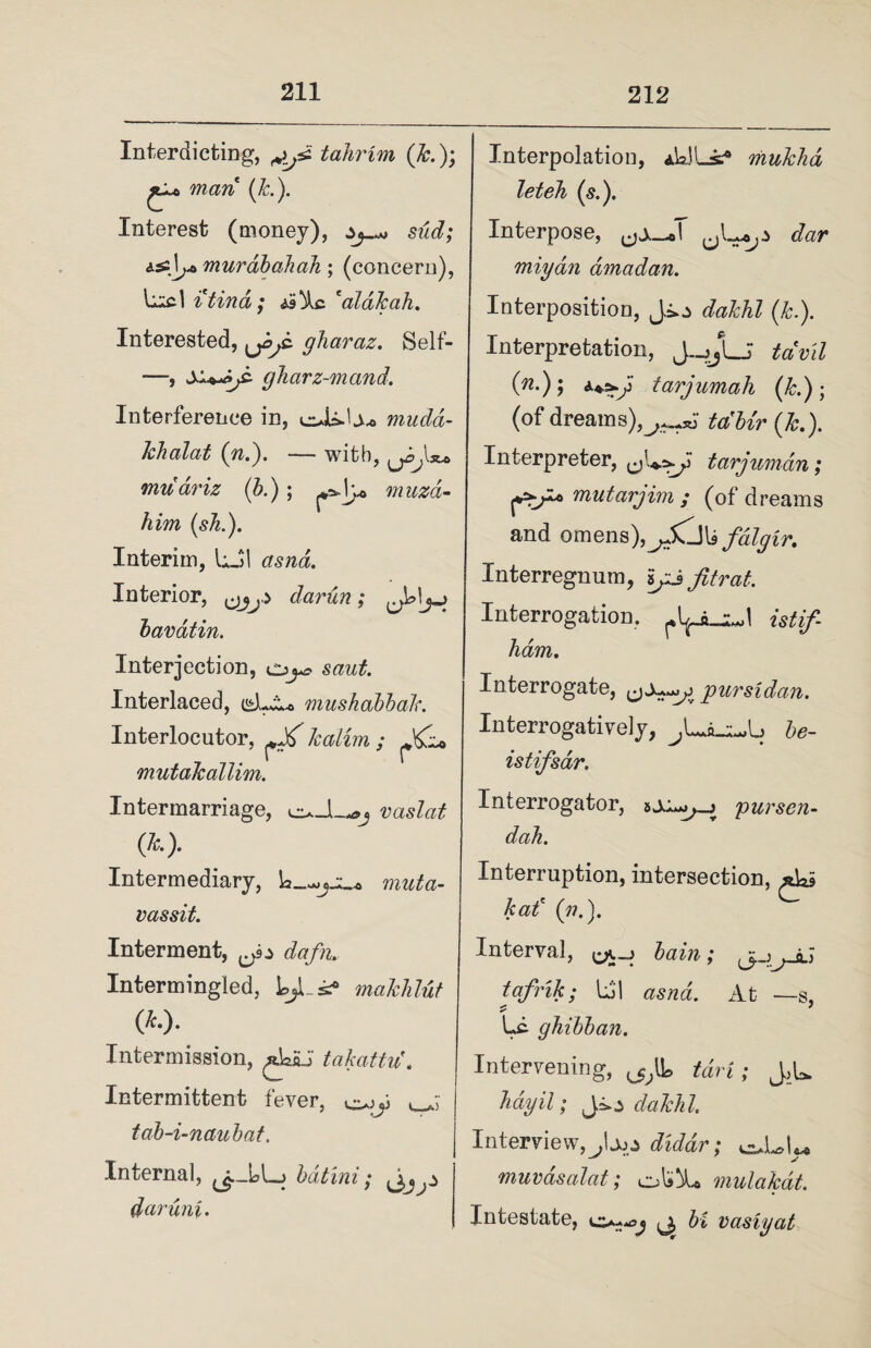 Interdicting, tahrim (&.); man (k.). Interest (money), sud; murdbahah; (concern), itind ; *aldkah. Interested, gharaz. Self- —, gharz-mand. Interference in, eUi-U* muda- khalat (n.). — with, muariz (b.) ; muzd- him (sh.). Interim, LJ1 Interior, darun; bavatin. Interjection, Interlaced, istLAo mushabbak. Interlocutor, ^ katim ; mutakallim. Intermarriage, euJL*, vaslat (&> Intermediary, muta- vassit. Interment, ^ efo/fo.. Intermingled, maklilut (*-)■ Intermission, jkSJ t abatin'. Intermittent fever, <_A tab-i-naubat. Internal, bdtini; daruni. Interpolation, aWLsc0 mukha let eh (5.). Interpose, rfor miydn dmadan. Interposition, Jio dakhl (k.). Interpretation, foW 0*-)> tarjumah (k.); (of dreams),(&.). Interpreter, tarjuman; ftr* mutarjim ; (of dreams and omens),^Xjl9 fdlgir. Interregnum, ijj fitrat. Interrogation, istif- ham. Interrogate, pursidan. Interrogatively, be- istifsar. Interrogator, pursen- dah. Interruption, intersection, had (1?.). Interval, bain; jj ^ a; tafrik; Lj'l At ■—s, Lc ghibban. Intervening, ^IL foV*; JoL hayil; Jio cfoMZ. Interview,diddr; euLal«* muvdsalat; ok A* mulakdt. Intestate, (j, vasty at