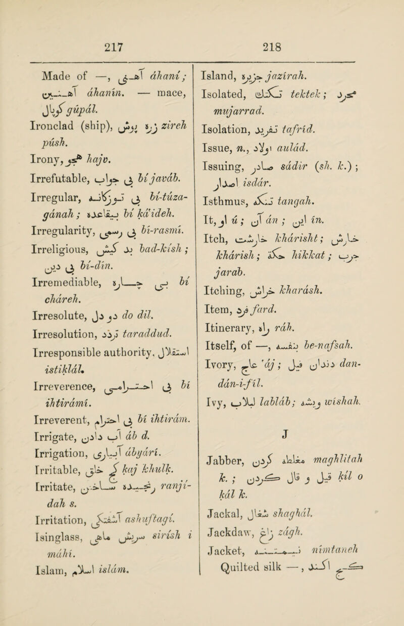 Made of —, ^-al ahani; ahainn. — mace, Jb/gupdl. Ironclad (ship), zireh push. Irony, hajo. Irrefutable, 3 bijavab. Irregular, *_j3 bi-tuza- ganah ; & jcliLj hi kaideh. Irregularity, 3 bi-rasmi. Irreligious, Jj bad-kish ; 3 bi-din. Irremediable, tj\—^ ^ bi chdreh. Irresolute, o do dil. Irresolution, zsji taraddud. Irresponsible authority, istikldl. Irreverence, 3 bi ihtirdmi. Irreverent, 3 ^ Irrigate, ab d. Irrigation, dbgdri. Irritable, 3I&. ^ kaj khull Irritate, ^*>1— n dah s. Irritation, ashuftag Isinglass, ^at* 3^^ s^ri mdhi. Islam, isldm. Island, yy*. jazirah. Isolated, dcCi tektek; •ix mujarrad. Isolation, tafrid. Issue, w., aulcid. Issuing, ^U> sadir (sh. k.) ; isdar. Isthmus, SiJ tangah. It, jl w ; 3 a?? ; Itch, kharisht; Si-* kharish; Si. hikkat ; Itching, khardsh. Item, Zjsfurd. Itinerary, Itself, of be-nafsah. Ivory, 'ey; JJ> 3^ dan- ddn-i-fil. Ivy, labldb; *z.)j wishah. J Jabber, a.Wii* maghlitah k. ; cj HI 0 kdl k. Jackal, Jlii shaghdl. Jackdaw, jdj, zdgh. Jacket, nimtaneh Quilted silk —, 1