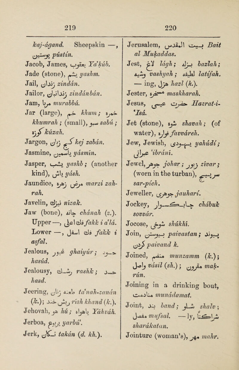 kaj-agand. Sheepskin —, pustxn. Jacob, James, <_3Yakub. Jade (stone), yashm. Jail, zinddn. Jailor, zindanbdn. Jam, by® murabba. Jar (large), ^ khum; khumraJi; (small), ^ sabu ; ijjT kuzah. Jargon, ^kej zaban. Jasmine, ydsmtn. Jasper, yashb; (another kind), jjib yash. Jaundice, ipj marzi zah- rah. Javelin, dyj nizak. Jaw (bone), jjU. chdnah (zf). Upper —, u&fakk i aid. Lower —, Ja^l eJi fakk i asfal. Jealous, ghaiyur; hasud. Jealousy, rashk; q...^ hasd. Jeering, cJljj i.xb tanah-zandn \k.); X&- risk khand (k.)> Jehovah, hu ; Yahvah. Jerboa, yarbu. Jerk, takdn (d. kh.). Jerusalem, Bait al Mukaddas. Jest, gV lagh; ajyj bazlah; v ashy ah ; latijah. — ing, Jhazl (k.). Jester, 6^* maskharah. Jesus, . o>-a&. Hazrat-i- *Isd,. Jet (stone), 5^>jj shavah ; (of water), favvdreli. Jew, Jewish, yahudi; *ibrani. Jewel, johar; \ ztvar; (worn in the turban), sar-pich. Jeweller, ^ .ja uhari. Jockey, chdbuk sowar. Jocose, shukhi. Join, paivastan; pair and k. Joined, munzamm (*•); Vasil (s/(.) ^ Tiiak- run. Joining in a drinking bout, Ov-oLc munddamat. Joint, xj band; jL^ shalv ; £ 7ii iifsal. — ]y, life Li shardkatan. Jointure (woman’s), mahr.
