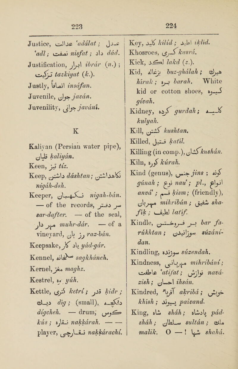 Justice, ol'je ‘addlat; Jj_£ 'adl; oft-ai nisfat; ^b dad. Justification, J\y\ ibrdr (n.) ; oJyJ tazkiyat (£.). Justly, ULail insdfan. Juvenile, javan. Juvenility, ^jl\y> javdni. K Kaliyan (Persian water pipe), ,jU? kaliyan. Keen, vJ Keep, dashtan; nigdh-dsh. Keeper, nigah-hdn. — of the records, sar-dafter. — of the seal, jb muhr-dar. — of a vineyard, cJb j,. raz-bdn. Keepsake, z\j yad-gdr. Kennel, ai IsN sagkhdneh. Kernel, maghz. Kestrel, uyuh. Kettle, tjjS ketri; kidr ; &->z dig; (small), i_sfc digcheh. — drum, kus ; iJJLj nakkarah.- player, nakkdrachi. Key, hilid ; xh! iklid. Khosroes, {j.jf.kasrd. Kick, lakd (z.). Kid, alley) buz-ghdlah; hirak ; bar ah. White kid or cotton shoes, sj-^-5 givah. Kidney, gurdah; a_-J^ kulyah. Kill, kushtan. Killed, katil. Killing (in comp.), Jddfkushdn. Kiln, kurah. Kind (genus), jins ; ab^ gunah ; nau ; pi., ^\y\ anva ; kism; (friendly), mihriban; sha- fik ; u-ftJa) latif. Kindle, j-\ bar fa- rukhtan; suzdni- dan. Kindling, suzendah. Kindness, mihribani; oaklc 'atifat; Ji>jy navd- zish; ihsan. Kindred, *\>p\ akribd; khish; jj paivand. King, sb. shah; sliob pad- shah ; (jlkL-j sultan; i£xb malik. O — ! shahd.