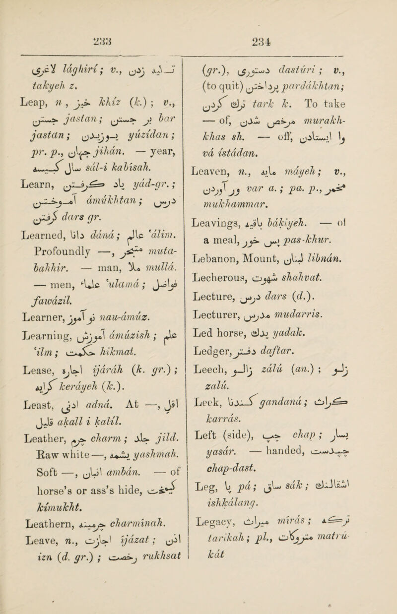 u^cV laghiri; v., <ui_J takyeh z. Leap, ra , yJ* kKiz (k.) ; v., ja si an; j> bar jastern ; yuzidan; pr. P') uW jihun. —year, J'1**' sdil-i kalis ah. Learn, & yad-gr.; dmvkhtan; dars gr. Learned, lib dand; ^Jlc talim. Profoundly —, muta- lahliir. — man, mulld. — men, ‘■IJb ‘ulamd; J^ljs fawazil. Learner, jj+\y nau-amuz. Learning, J^gy>\ amuzish ; dim; hikmat. Lease, s^UI ijardh (k. gr.) ; kerdyeli (k.). Least, adnd. At —, Jil J2b akall i kalil. Leather, +y>. charm ; jL. jild. Raw white—, yashmak. Soft —, (jLd arnbdn. — of horse’s or ass’s hide, kimukht. Leathern, charminah. Leave, n., ijdzat; izn (d. gr.) ; rukhsat (gr.), ijj i dast it ri ; v., (to quit) parddkhtan; i<s)y tark k. To take — of, ijsZj murakh- khas sh. — off, \j vd istddan. Leaven, n., ajL may eh; v., jj var a.; pa. p., mukhammar. Leavings, iJb Idkiyeh. — ol a mealj ^ji. pas-khur. Lebanon, Mount, Hindu. Lecherous, shahvat. Lecture, dars (cl.). Lecturer, mudarris. Led horse, djj yadak. Ledger,jzJz daftar. Leech, jjlj zalu, (an.) ; zalu. Leek, lijj._^gandand karras. Left (side), chap; yasdr. — handed, chap-dast. Leg, b pd; jjLj sdk; <sLJli&' ishk dicing. Legacy, cd^ miras; *.£=>y tarikah; pi., matru- kdt
