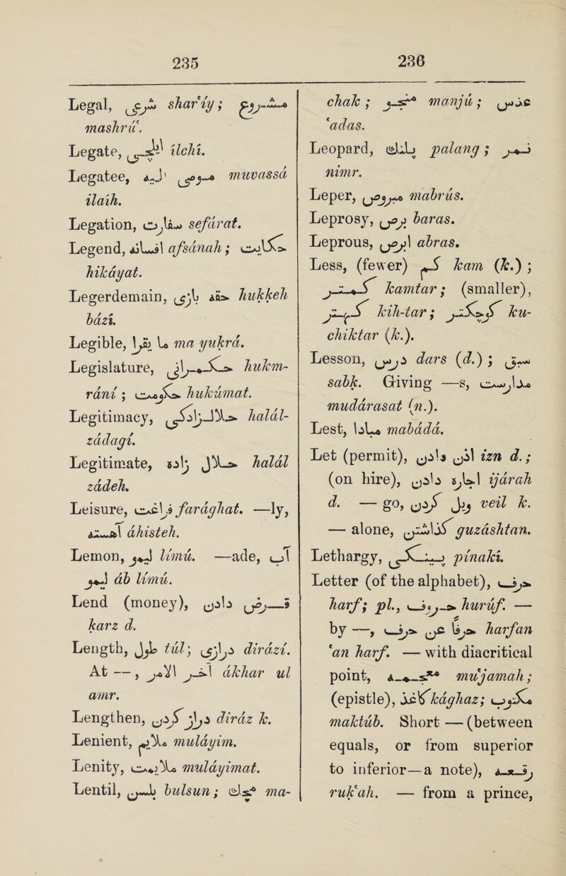 Legal, shar ig; rnashru. Legate, ilchi. Legatee, muvassa ilaih. Legation, sefdrat. Legend, AiLil afsdnah; o;lC bikdyat. Legerdemain, ar^- ^ ^ ^ bazt. Legible, L ma yukrd. Legislature, bukm- rdni; bukumat. Legitimacy, balal- zddagi. Legitimate, JA-&. Jialdl zddeh. Leisure, ocU faragliat. —ly, dhisteh. Lemon, j*J limu. —ade, c_>T limu. Lend (money), ^b (ji,_5 karz d. Length, dirdzi. At — , j^i\ jj>\1 dkbar ul amr. Lengthen, diraz k. Lenient, Lenity, muldyimat. Lentil, bulsun; uds? ma- £L muldy im. cliak; j-s^6 manju; j*c 'adas, Leopard, dub palang; nimr. Leper, mabrus. Leprosy, baras. Leprous, \jej\ abras. Less, (fewer) ^ (&.) ; jJL-jT kamtar ; (smaller), kih-tar; ku- chiktar (k.). Lesson, (<L) ; Giving —s, mudarasat (n.). Lest, bLo mabddd. Let (permit), ^b izn d.; (on hire), ^pb s^Ul ijarah d. — go, fjzjf Jjj veil k. — alone, guzasbtan. Lethargy, pinaki. Letter (of the alphabet), barf; pi., <_35 buruf — by —, v—barf an 'an barf. — with diacritical point, a_*._s.** mu jamah; (epistle), sf^kagbaz; l_ maktub. Short — (between equals, or from superior to inferior—a note), ruk'ah. — from a prince,