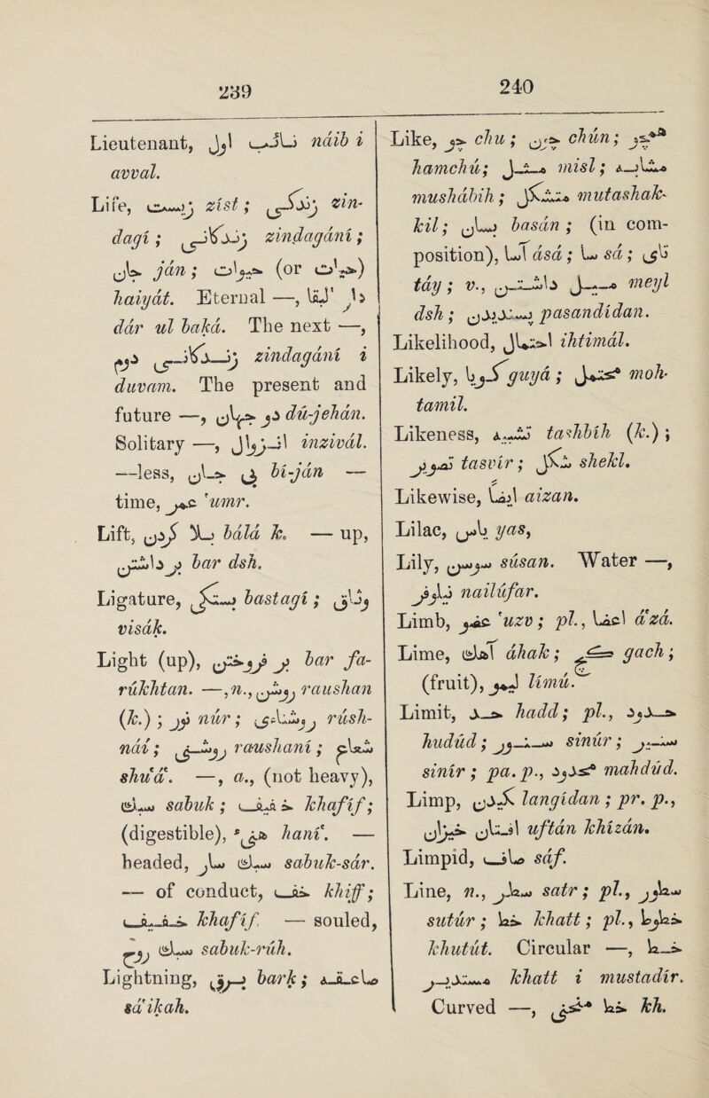 2'6 9 Lieutenant, Jj! ndib i avval. Life, o—zist; z‘ln‘ dagi ; zindagam; ; oL-=- (or oL*») haiyat. Eternal —, laJ' L wZ bakd. The next —, zindagam i duvam. The present and future —, J^ du-gehan. Solitary —, inzivdl. —less, ^ bi-jdn — time, ?umr. Lift, bald k, — up, bar dsh. Ligature, bastagi; jjljj visak. Light (up), j>, bar fa- rukhtan. —,n., raushan (7c.); jji nur; rusk- nai; rauskani ; pUi» skua. —, a., (not heavy), C*L-j sabuk ; u_sua >. kliafif; (digestible), ham. — headed, sabuk-sdr. of conduct, khafif, — souled, (^Ljj sabuk-ruh. Lightning, ^ bark ,* A_iLcLd sail ah. Like, j>. elm ; cbun; jzf* kamdu; J_l_* misl; a_jLL<» muskdbili; mutashak- kil; j ; (in com¬ position), L>1 dsa; sd; tag; v., J---* vieyl dsh; c)S)X^3f pasandidan. Likelihood, JL-^1 ihtimdl. Likely, guy a ; moh- tamil. Likeness, tadihik (7c.) \ yyH tasvir; jCl shekl. Likewise, Lad aizan. i M Lilac, jj^b yas) Lily, susan. Water — ^9jlJ nailufar. Limb, 'uzv; pi, Loci dzd. Lime, edal ahak; (fruit), limu. Limit, j,_a» hadd; pi, hudud; sinur; sinir; pa.p., ij±s? mahdud. Limp, langidan ; pr. p., u\^ cA--9^ uftdn khizdn. Limpid, «_sL> sdf. Line, n., satr; pi, jjk-* sutur ; ]ai> lebatt; pi, kliutut. Circular —, khatt i mustadir. Curved —, L>. kh.