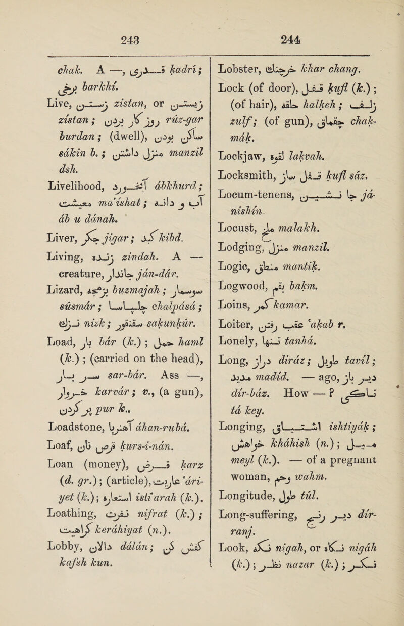 clutk. A —ijtjS—5 kadri; jfe* barlehi. Live, zistan, or zistan; jjj rdz-gar burdan; (dwell), sdkin b.; J)jU manzil dsh. Livelihood, *jj—s»l dbJchurd; o-A35-0 maishat; *Jb j db u danah. Liver, jC* jigar; sS' kibd,. Living, sjJ) zindah. A — creature, jljjU. jan-ddr. Lizard, ±s?y buzmajadi; susmar; L^LJU chalpasa ; nizk ; jja+ii*, sakunkur. Load, Jo bar (Jed) ; J**. hand (Jed) ; (carried on the head), sar-bar. Ass —, Jjj-i* karvar; v.9 (a gun), Oif jl VUT Loadstone, bpj&l ahan-rubd. Loaf, ^jk kurs-i-ndn. Lobster, Jchar chang. Lock (of door), JJuS kufl (Jc.) ; (of hair), aoL> halkeh ; Jj zulf; (of gun), (jUia. chak- mak. Lockjaw, SjE) lakvah. Locksmith, jU JaJS kufl sdz. Locum-tenens, U. jd- nishin. Locust, ^ malaleh. Lodging, Jj A* manzil. Logic, mantik. Logwood, bakm. Loins, jSkamar. Loiter, l_*oc cakab r. Lonely, J' tanka. Long, diraz; J }J° tavil; ±)Xt> madid. — ago, jh dir-baz. How — ? ,^=»U LS> td key. Longing, ishtiyak; khahish (n.); Loan (money), karz (d. grd) ; (article),'dri- yel (Jed); 1 istiarah (&.). Loathing, nifrat (Jed) ; ^tsb\f kerdhiyat (nd). Lobby, (jVb daldn; kafsh kun. meyl (Jed). — of a pregnant woman, ^j wahm. Longitude, J\fl> tul. Long-suffering, j-zz dir- rang. Look, nigah, or sKli nigdh (Jed) ; jded nazar (k.) ; jSi-j *