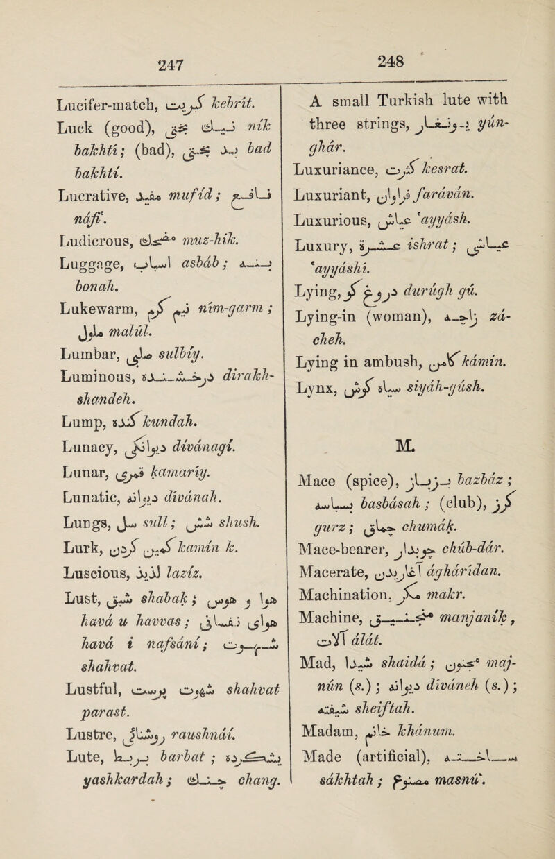 248 Lucifer-match, kebrit. Luck (good), jiss isb-J nik bakhti; (bad), xg bad bakhti. Lucrative, ±Ju> mufid; ^_9V—> ndfi. Ludicrous, muz-hik. Luggage, <_jLJ asbdb; a_*_j bon ah. Lukewarm, ^^ nim-garm ; JjL malul. Lumbar, sulbiy. Luminous, dirakh- shandeh. Lump, sjjS^kundah. Lunacy, ^Jolyo divdnagi. Lunar, kamariy. Lunatic, ajLo divanah. Lungs, suit; shush. Lurk, kamin k. Luscious, jo jJ laziz. Lust, shabak; j \jb havd u haw as; \y* havd i nafsani; o shahvat. Lustful, Oj4^> shahvat parast. Lustre, raushndi. Lute, barb at ; > yashkardah; chang. A small Turkish lute with three strings, jLiJj-» yun- ghar. Luxuriance, kesrat. Luxuriant, fardvdn. Luxurious, ^Lc ' ayy ash. Luxury, ishrat; .c *ayyashi. Lying, durugh gu. Lying-in (woman), zd- cheh. Lying in ambush, kamin. Lynx, &L*> siydh-gush. M. Mace (spice), bazbdz ; a«Lj basbasah ; (club), gurz; (jL^ chumdk. Mace-bearer, .Ijo^ chub-dar. Macerate, (jjo^lcT aghdridan. Machination, Jk* makr. Machine, manjanik, &'i\ dlat. Mad, shaidd; mag- nun (s.); Ailjp divdneh (s.); sheiftah. Madam, LU. khdnum. Made (artificial), a--_*.l_—-* sakhtah ; masnu.