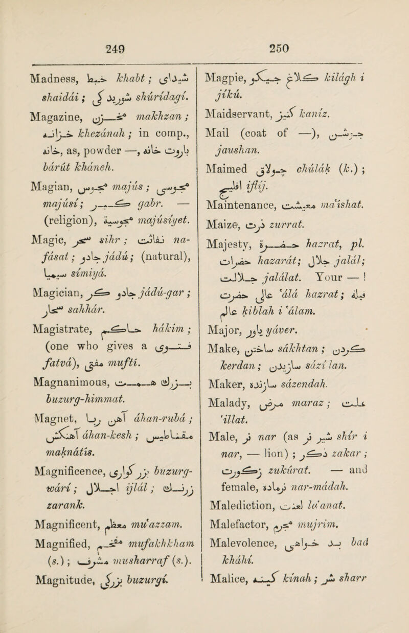 Madness, khabt; (jbA shaidai ; ^ shuridagi. Magazine, ^y_s® makhzan ; aJ\yj» khezdnah ; in comp., iiU., as, powder —, ajU. o^b khdneh. Magian, magus ; majusi; (jabr. — (religion), majusiyet. Magic, js^ sihr; oblaJ na- fdsat; jd[yjadu; (natural), simiya. Magician, j£=> jadu-gar ; fs?* sahhdr. Magistrate, p-<l=>Ls» hakim (one who gives a fatva), (ji-o mufti. Magnanimous, o. e),;. b uzurg-himmat. Magnet, L>. dhan-rubd ; dhan-kesh ; makncitis. Magnificence, \jfy fy buzurg- wdri; fd_ad ijldl ; cii)— zarank. Magnificent, muazzam. Magnified, mufakhkham (s.); musharraf {si). Magnitude, ^yy buzurgi. Magpie, kildgh i jiku. Maidservant, kaniz. Mail (coat of —), jaushan. Maimed j>V}_a- chuldk (k.) ; Maintenance, mdtshat. Maize, zurrat. Majesty, ij_.*_a. hazrat, pi. hazarat; jalal; od!A_a* jaldlat. Your — ! oA> (Jlc. hazrat; aA kiblah i *dlam. \ Major, ^jb yaver. Make, sdkhtan ; kerdan; sari' Maker, sjj;L sdzendah. Malady, maraz; o-it 'illat. Male, J> nar (as y ^ shir i nar, — lion) ; zakar ; zukurat. — and female, »:>Ly nar-mddah. Malediction, hianat. Malefactor, mujrim. Malevolence, ^ bad khdlii. Malice, t-*-S kin ah; sharr