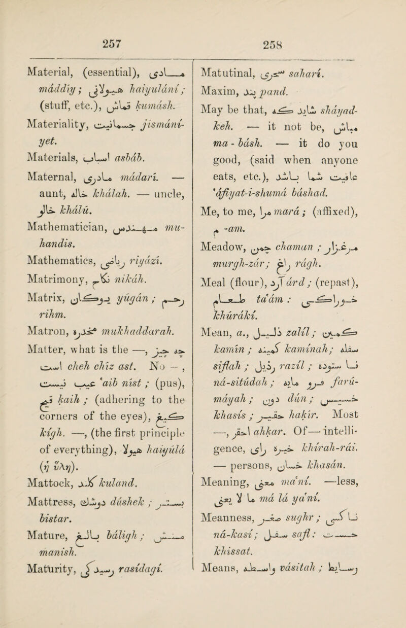Material, (essential), ,jA_ mad cl iy; Vhaiyuldn i ; (stuff, etc.), kumdsh. Materiality, jismdni- yet. Materials, oLJ asbdb. Maternal, L* mddari. — aunt, aJU. khdlah. — uncle, jJU. khdlu. Mathematician, mu- handis. Mathematics, riydzi. Matrimony, nikdh. Matrix, yugdn ; rihm. Matron, multhaddarah. Matter, what is the - o-l clieh ckiz ast. ox eaib nisi ; (pus), ^5 kaih ; (adhering to the corners of the eyes), kigli. —, (the first principle of everything), haiyula (v vAt]). Mattock, x'ff kuland. No Mattress, dushek ; bistar. Mature, jJL. bdligh ; manisli. Maturity, ^x^j rasidagi. Matutinal, sahari. Maxim, jx panel. May be that, a^=> jjL, sTidyad- keh. — it not be, ma - bash. — it do you good, (said when anyone eats, etc.), jLLj L- oMc *djiyat-i-shumd bdshad. Me, to me, b,* mar a; (affixed), -am. Meadow, chaman ; murgh-zdr; rdgh. Meal (flour), zjdrd ; (repast), ^l_3e_L> tdam : ^£=»\ khuraki. Mean, a., zalil; kamin ; kaminah; aL— sijlah ; razil ; Oji— l_i nd-situdah; <uU far&- may ah ; a dan ; khasis ; hakir. Most —, ahkar. Of—^intelli¬ gence, ^j\j klnrah-rdi. — persons, ^L*i. khasan. Meaning, ^ mam. —less, L mi Id yam. Meanness, sughr ; Li nd-kasi; sctjl: khissat. Means, a-L_— Ij vdsitah ; WjI—-j