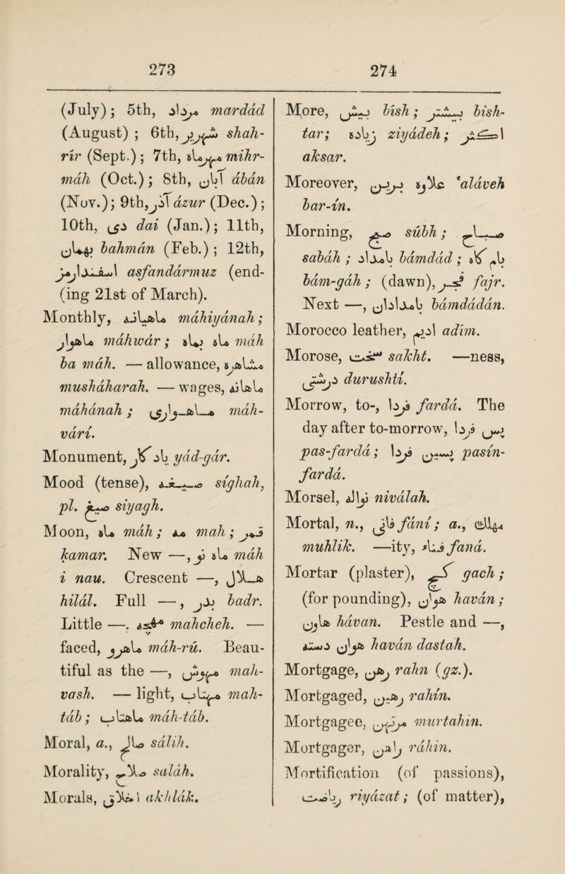 (July) ; 5th, mar dad (August) ; 6th,shah- rir (Sept.) ; 7th, mihr- * r-s mah (Oct.); 8th, ^bl aban (Nov.); 9th,^j>\ dzur (Dec.) ; 10th, <_$.> dai (Jan.); 11th, J{+p bahmdn (Feb.) ; 12th, y*j\xJL*\ asfanddrmaz (end- (ing 21st of March). Monthly, ajLaL mahiyanah; j\jh>\* mdhwdr; *L vidh ba mah. — allowance, s .all* mushdharah. — wages, ajIaIo mahanah; _* mah- vdri. Monument, Ji'jb ydd-gdtr. Mood (tense), a-*.-—* sigliah, pi. siyagh. Moon, #U mah; a* mah; j+5 kamar. New —,y aL mah i nau. Crescent —, J^_a hildl. Full —, j±) badr. Little —. asA* mahcheh. — ' v faced, mdh-ru. Beau¬ tiful as the —, mah- vash. — light, mah- tab; i_jUaL mah-tdb. Moral, ^|L> sdlih. Morality, saldh. Morals, akhldl:. More, jjLo bish- tar; s:>bj ziyadeh; aksar. Moreover, 'alaveh bar-in. Morning, subh; sabdh ; j>1j*b bamddd; ib^b bam-gah ; (dawn), ^ fajr. Next —, (jblj^b bdmdddan. Morocco leather, ^>g\ adim. Morose, saJcht. —ness, durushti. Morrow, to-, \*js fardd. The day after to-morrow, pas-fardd; 1^ pasin- fardd. Morsel, aII^J nivalah. Mortal, «., fdmi; #., muhliJc. —ity, A«jfana. Mortar (plaster), ^ gach; (for pounding), havdn; ,j^bfc havan. Pestle and —, al*o jj'ja havdn dastah. Mortgage, rahn {gz.). Mortgaged, rahin. Mortgagee, murtahin. Mortgager, ^\j rahin. Mortification (of passions), o^b, riydzat; (of matter),