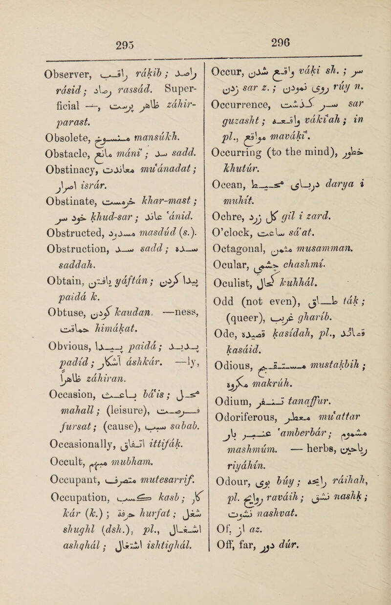 296 Observer, rakib; x^j rdsid; jL, rassad. Super¬ ficial —zahir- parast. Obsolete, mansukh. Obstacle, ^jU mani ; jw sadd. Obstinacy, oJjU* muanadat; j\^\ israr. Obstinate, khar-mast; khud-sar; jjU 'dnid. Obstructed, masdvd («.). Obstruction, sadd; saddali. Obtain, ydftan; U-j paida k. Obtuse, Tcaudan. —ness, o$U*. himakat. Obvious, paida; ±-i±~j padid ; ,&A ashkar. —ly, * . zdhiran. Occasion, ciu-cl-j bais; J_=£® makall; (leisure), o-o,—9 fursat; (cause), 4^ sabab. Occasionally, jjlaJ'l ittifdk. Occult, mubham. Occupant, i_jmutesarrif. Occupation. kasb; p kar (k.) ; hurfat; J sliughl (dsh.), jpZ., JLx_.il ashqhal; ju A«A) 1 ishtighal. Occur, vdK ^ cPj, *• / ePj*3 r% **• Occurrence, j— guzasht; A-x-ilj vakiah; in pi^.9'^ mavaki. Occurring (to the mind), khutur. Ocean, i muhit. Ochre, gil i zard. O’clock, o>d saat. Octagonal, musamman. Ocular, chashmi. Oculist, JhJ kuhhdl. Odd (not even), jjl—L /d&; (queer), 44^. gharib. Odious, musta makruh. Odium, tanaffur. Odoriferous, ^.Lx_.o niui j\> ; r ic 'amberbar; mashmum. — herbs, riyahin. Odour, ^ pi. ravdih; <jLj cjjXi naslivat. Of, jl <72. Off, far, ^5^ ddr.