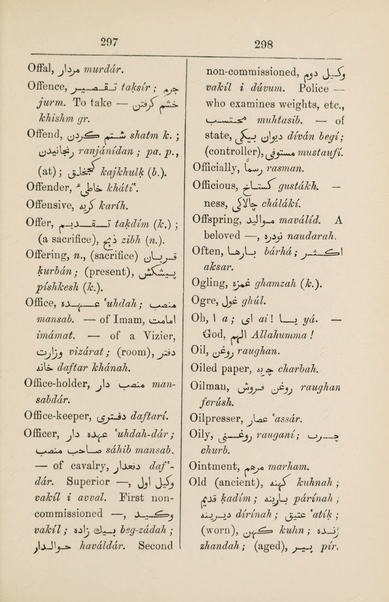 298 Offal, j\^ murdar. Offence, j-*—ma_LJ taksir; jurm. To take — *». khishm gr. Offend, shatm k. ; ranjanidan; pa. p., (at); ,kajkhulk (b.). Offender, khdti. Offensive, uj> karih. Offer, —5_) takdim (k,) ; (a sacrifice), zibh (n.). Offering, n., (sacrifice) jjJ> kurban; (present), pishkesh (Jc.). Office, _c 'uhdah ; \_ mansab. — of Imam, imamat. — of a Vizier, Oj|)j vizdrat; (room),^p:> <uU. daftar khdnah. Office-holder, ^b man- sab dar. Office-keeper, daftari. Officer, J\z sj^c 'uhdah-ddr; sahib mansab. — of cavalry, daf Jar. Superior —, Jjl ra&?7 i avval. First non¬ commissioned —, a . vakil; i^L—j bsg-zadali; havaldar. Second non-commissioned, l flaAV/ i duvum. Police — who examines weights, etc., muhtasib. — of state, Jjo divan begi; (controller), mustaufi. Officially, U-^, rasman. Officious, gustdkh. — ness, , 5AU. chaldki. Offspring, mavalid. A beloved —, ypjj naudarah. Often, barha; aksar. Ogling, ghamzah (k.). Ogre, J^c ghul. Oh, 1 a ; az ! I_j yd. — Ood, ^Jl Allahurnma ! Oil, raughan. Oiled paper, ^ charbah. Oilman, ,raughan ferush. Oilpresser, ^Loc 'assar. Oily, —dj^ raugani; _» churb. Ointment, marham. Old (ancient), kuhnah ; kadim ; pdrinah , dirinah ; W/A: ; (worn), ^^=3 A.*w/m; 5A_Jj zhandah; (aged), y>zr.