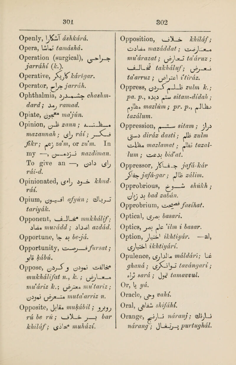 Openly, \Jfcs\ ash /card. Opera, U»UJ tamashd. Operation (surgical), jarrahi (k.). Operative, jCjf karigar. Operator, ^\j>. jarrdh. Ophthalmia, ^ chashm- Xt>j ramad. dard; Opiate, cjjs.3t'° majun. Opinion, zann; <>_ mazannah filer; rai ^cj, zam, or zum my —, To give rai-d. U; jSC_9 In nazdwian. Opinionated, ,jA^ Jchud- rai. Opium, afyun; tariydk. Opponent, i_iJLs* mukhdlif; jLi* mu?add ; azdad. Opportune, h* <u he-jd. Opportunity, _sfursat; kabu. Oppose, j mukhdlif at n.} k. ; Lr^,l_x_* muariz Jc.; <jomutariz; \jojx-i* mutdarriz n. Opposite, Jjliu mukdbil; jj>jj ru be ru ; »_j—\ bar khldif; muhazi. Opposition, Li> khildf; ojLi-o mazdddat; muarazat; tddruz ; e_aJLs^ takhaluf; t-> tdarruz ; i'tirdz. Oppress, ^zulm k.; pa. p., ^ sitam-didah ; pjlko mazluni; pr. p., ^.3Liao tazdlum. Oppression, sit am; j\^ dirdz dasti; b zulm ollio mazlamat ; UbJ tazal- lum ; bid*at. Oppressor, jafd-kar jAz>- jafd-gar; J lb zdlim. Opprobrious, ^ shukh ; ^\jj Jj bad zabdn. Opprobrium, fasihat. Optica], basari. Optics, j-a; ^lc *ilm i basar. Option, ApL1 ikhtiyar. —al, ikhtiyari. Opulence, mdldart; be ghand; tavangari; AJ> sard ; tarnawul. Or, h yd. Oracle, vain. Oral, ^IjLL shifdhi. Orange, naranj; ndrang ; JUJ;-j purtughal.