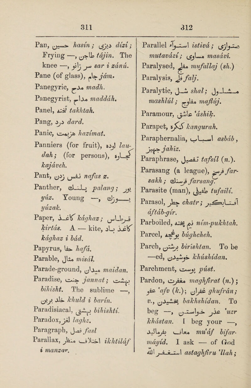 PU’U , li&S'lTl y ^3^ ^ Cl'l'Z'b y Frying —, 5 tajin. The knee —, p\g sar i zdnu. Pane (of glass), +\s»jdm. Panegyric, ^x* madh. Panegyrist, mciddah. Panel, ^ takhtah. Pang, dard. Panic, om>^ hazimat. Panniers (for fruit), »j>j] lau- dah; (for persons), 5jl_sT kajaveh. Pant, nafas z. Panther, iiLJL) pal civ g • ^ yuz. Young —, <gjyj_, yuzak. Paper, S-c^ kagJiaz; Jcirtds. A — kite, xs-^ kdghaz i bad. Papyrus, la*, hafa. Parable, Jli« misdl. Parade-ground, 0.U^ maidan. Paradise, janvat; bihisht. The sublime —, jii. khuld i bcirin. Paradisiacal, bihishti. Paradox,laghz. Paragraph, Jfasl Parallax, iklitildf i manzar. Parallel istivd; (jj\\jjxs mutavazi ; masdvL Paralysed, mufallaj (sh.) Paralysis, Js fcilj. Paralytic, J_i. s/^7; masTilul; mafluj. Paramour, jpiAc cdsJiik. Parapet, kangurah. Paraphernalia, l^L^I , J-f*. jahiz. Paraphrase, fo/s/J (??.). Parasang (a league), sakh ; far sang. Parasite (man), tufaili. Parasol, J&>. chair; aftdb-gir. Parboiled, xts* nim-pukhtah. Parcel, buglicheh. Parch, birishtan. To be —ed, khushidan. Parchment, Pardon, opk* maghjirat (n.); jA£ (&.); ^jI^ac ghufran; v., bakhshidan. To beg —, jlxc. 'uzr khdstan. [ beg your —, v_sU* muaf bifar- mdyid. I ask — of God astaghjiru 'll ah;
