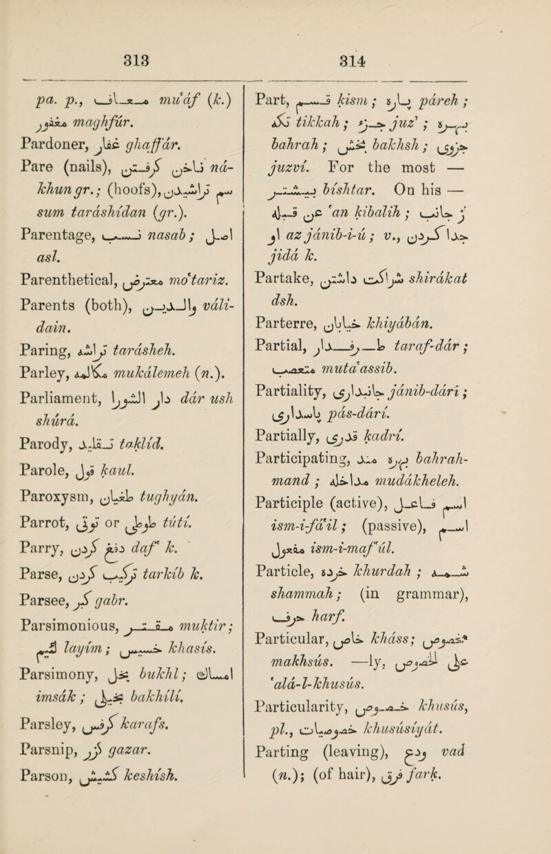 pa. p., v_miiaf (k.) maghfur. Pardoner, J^kc. ghafjar. Pare (nails), ao- khungr.; (hoofs), sim tardshidan (gr.). Parentage, nasal); J—sl asl. Parenthetical, motariz. Parents (both), vali- dain. Paring, tarasheh. Parley, aJ\C. mukalemeh (??.). Parliament, J\± dar ush shurd. Parody, j-laJi taklid. Parole, J^i kaul. Paroxysm, tughydn. Parrot, or tuti. Parry, jo cfo/** Parse, tarkib k. Parsee, jS gabr. Parsimonious, j-iJL.* muktir; layim; khasis. Parsimony, Jjs bukhl; imsdk ; ^is bakhili. Parsley, karafs. Parsnip, jj> gazar. Parson, keshish. Part, kism ; s^Lj par eh ; &3 tikkah ; *)_>. juz' ; bahrah ; bakhsli; \j,y* juzvi. For the most — bishtar. On his — 4--9 'an kibalih ; l_*3U- j j\ az jdnib-i-u ; v., jidd k. Partake, kzJ>\jZ» shirdkat dsh. Parterre, khiyabdn. Partial, Jx_s,—L> taraf-ddr; si* mutaassib. Partiality, janib-ddri; lpds-dari. Partially, \jjSi kadri. Participating, ^ ^ bahrah- mand ; mudakkeleh. Participle (active), J_cl_9 ism-i-fail; (passive), ism-i-maful. Particle, khurdah ; shammah; (in grammar), harf Particular, khdss; makhsus. —ly, ^>j-a'U ^ 'ald-l-khusus. Particularity, khusus, pl.j k hususiyat. Parting (leaving), gjj vad (n.); (of hair), fark.