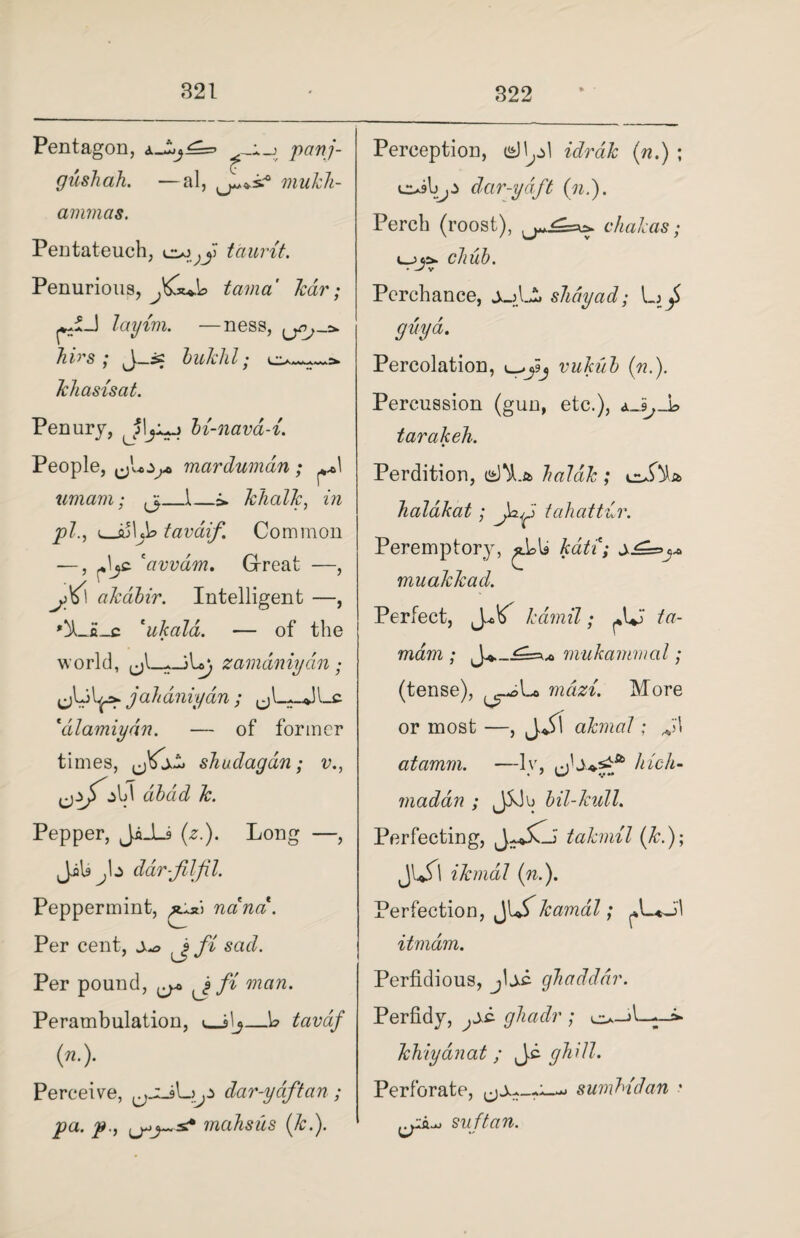 Pentagon, panj- gushah. —al, mukli- ammas. Pentateuch, taunt. Penurious, tama tear; layim. —ness, /uVs ; J_is lukhl; khasisat. Penury, Jljijj bi-nava-i. People, mardumdn; **1 umam; ^_1_&. khalk, in pi, i_su\j\> tavdif Common —, Jjc 'avvdm. Gfreat —, jKl akdbir. Intelligent —, *XJi_c *ukald. — of the world, zamdniydn; L^>. ja h aniydn ; ^ Lc 'dlamiydn. — of former times, sJiuclagdn; v., dibdd k. Pepper, JiJLs (z.). Long —, JiU^b dar-filfil. Peppermint, ***> ncind. Per cent, fi sad. Per pound, ^ fi man. Perambulation, u_jlj_W tavdf («•)• Perceive, dar-ydftan; pa. p., mahsiis (k.). Perception, idrak («.) ; dar-ydft (n.). Perch (roost), chakas; ujji. chub. Perchance, juLS. shay ad; Lj / guy a. Percolation, vukub («.). Percussion (gun, etc.), d_i,_L> tarakeh. Perdition, haldk ; cufta halakat; J&p tahattdr. Peremptory, muakkad. Perfect, kdmil; /<?- wawz; ck--mukammal; (tense), ^.*©Lo mdzi. More or most —, jbt akmaJ: atamm. —1 y, Inch- mad an ; J5Jb bil-kull. Perfecting, tahnil (k.); JU$1 ikmal (n.). Perfection, ^\Skamal; A-*J\ itmdm. Perfidious, jbe ghadddr. Perfidy, j jc ghadr ; e>-J l—;—»• khiyanat; J.c ghUl. Perforate, sumMdan • su ftan.