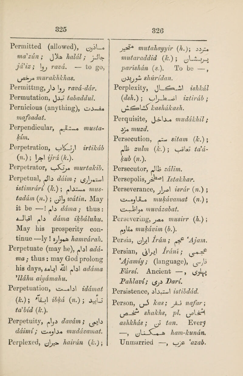 32G Permitted (allowed), ma'zun; holal; jJb. jd'iz; \jj ravd. — to go, murakhkhas. Permitting, > !*, rava-ddr. Permutation, JjJ tabaddul. Pernicious (anything), mafsadat. Perpendicular, musta- kim. Perpetration, irtikdb (n.) ; 1^1 ijrd (k.). Perpetrator, l-Xj^ murtakib. Perpetual, ^b ddim; istimrdri (7c.); mus- taddm (n.); ^\j ivdtin. May it be —! ^b dama; thus: A_JLil Az dama iTcbdluhu. May his prosperity con¬ tinue —ly ! hamvdrah. Perpetuate (may he), ^bl add- ma; thus : may God prolong his days, &Au\ ill I ^bl adama ’lldhu aiyamahu. Perpetuation, eu_*bl idamat (k.)\ 'laM ibkd (n.) ; ±AJ ta7 bid (7c.). Perpetuity, davam; ^>b daimi ; muddvamat. Perplexed, Tiairdn (k.); jrA* mutahayyir (A.); mutaraddid (]c.) ; .» % < parishan (s.). To be —, shuridan. Perplexity, Jl_^=*_Al ishkdl (dsTi.) ; iztirdb ; u** bX kashdkasJi. Perquisite, J.i-1 ju« mudakhil; y* muzd. Persecution, sit am (k.) ; plh zulm (7c.) ; uilsi tdd- kub (71.). Persecutor, zdlim. Persepolis,^sK°l Istakhar. Perseverance, israr (n.) ; o-*jUL* mukdvamat (n.); cu.Jblj-o muvdzabat. Persevering, musirr (*■)! mukdvim (b.). Persia, Iran; ^s.c 'Ajam. Persian, Irani; *Ajamiy; (language), Farsi. Ancient —, ^jLj Fahlavi; JDari. Persistence, jlj-eeJ istibddd. Person, ^ kas; JiA nafar\ sliakTis, pi. ashkhas; ^ tan. Ever5 ham-7cundn. Unmarried —, 'azab.