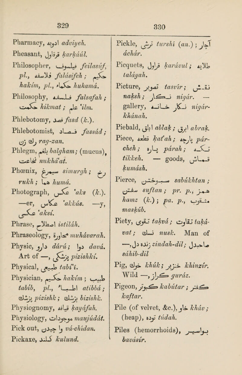 329 Pharmacy, a>j±\ adviyeh. Pheasant, Jjlip karkdul. Philosopher, ^jJLs feilasuf, Pi; falasifeh ; hakim, pi., hukama. Philosophy, ajLJU falsafah; hikmat ; ^lc V/m. Phlebotomy, Xaifasd (k.). Phlebotomist, fassad; ,jj (s)^ rag-zan. Phlegm, pil balgham; (mucus), ocls? nukhaat. Phoenix, simurgh; ^ rukh ; U* humd. Photograph, *aks (k.). &.c. 'akkcis. —y, -er, i aks%. Phrase, istildh. Phraseology, muhavarah. Physic, jj\± daru; davd. Art of —, pizishki. Physical, tabii. Physician, hakim ; tabib, ^5/., ___L>1 atibba ; eslijj pizishk ; bizishk. Physiognomy, <siU kaydfah. Physiology, cAz^^maajuddt. Pick out, vd-chidan. Pickaxe, jJiA kulund. Pickle, turshi (ian.) ; dchdr. Picquets, kardvul; ajML taldyah. Picture, tasvir; naksh; nigdr. — gallery, ± JC-> nigdr- khdnah. Piebald, j^hl ablak ; abrak. Piece, Axhi kali ah; pdr- cheh; par ah; a_X_J» tikkeh. — goods, U*,L»_S kumdsh. Pierce, sabukhtan; suftan; pr. p., hamz (k.) ; pa. p., maskub. Piety, (^jHJ takva; cjjHJ takd- vat; nusk. Man of —, J.> sjjj, zindah-dil; Jju*h* sdhib-dil Pig, khick; khinzir. Wild —guraz. Pigeon, }y^=> kabutar; kaftar. Pile (of velvet, &c.), jU. Jchdv; (heap), ay tudah. Piles (hemorrhoids), .» bavdsir.