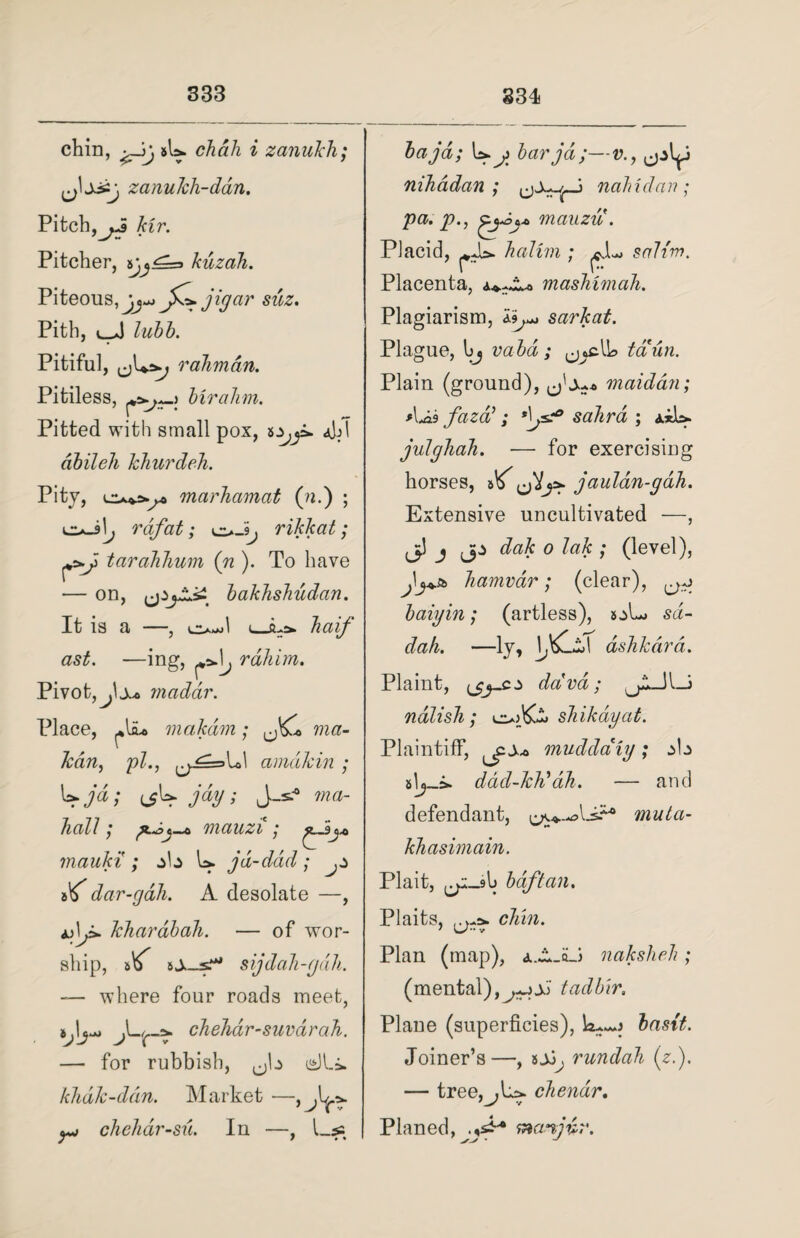 chin, sb chah i zanukh; ~j zanukh-ddn. Pitch,yj Hr. Pitcher, kuzah. Piteous, Jj-j jfz.jigar suz. Pith, lubb. Pitiful, raJimdn. Pitiless, biralim. Pitted with small pox, dbileh khurdeh. Pity, marhamat (ill) ; liaJIj rdf at; o rikkat; taraJihum (n ). To have — on, bakhsbudan. It is a , i ~>.h>j 1 ^ q -half ast. —ing, j rahim. Pivot, fx* maddr. Place, makdm; ma~ lean, pi., ^j==>Vc\ amakin ; fjd; iff jay; J-s? wa- hall; mauzi ; mauki ; jb b jd-ddd; ^ if dar-gdh. A desolate —, lehardbah. — of wor¬ ship, sijdah-gah. — where four roads meet, chelidr-suvarah. — for rubbish, csJLi. khak-ddn. Market — yj chehar-su. In —, Las baja; b bar jd;— nihadan ; nalndan ; pa. p., mauzu . Placid, halini; ^JL sah'm. Placenta, masMmah. Plagiarism, sarkat. Plague, bj vabd ; taun. Plain (ground), maidan; *\ji3 fazti ; sahrd ; *ib julghah. — for exercising horses, 5^ jaulan-gdh. Extensive uncultivated —, jp j jp dak 0 lak ; (level), Jij+a> liamvdr; (clear), ^ baigin; (artless), s:>L> sd- dah. —ly, dshkara. Plaint, dava; JUU ndlish; sliikdyat. Plaintiff, muddaiy; ab slj-sfc dad-kid ah. and muta- defendant, ^ khasimain. Plait, ^-sb bdftan. Plaits, clan. Plan (map), aA-qJ naksheh; (mental), tadb'ir. Plane (superficies), b~j basit. Joiner’s—, rundah (z.). — tree,^,L>. cliendr. Planed, manjdr.