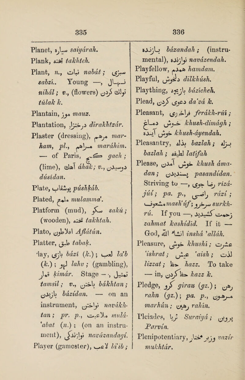 Planet, saiyarcih. Plank, taJchteh. Plant, n., oU nabat; sabzi.. Young —, nihal; v., (flowers) ^j> tulak k. Plantain, jj* niauz. Plantation, dirakhtzdr. Plaster (dressing), mar- ham, pl.y marahim. — of Paris, 9aGh > (lime), isUl ahak; v., dust dan. Plate, ujli&j) pushkdb. Plated, ^„Ju> mulamma. Platform (mud), S,^ saku ; (wooden), <oi£ takhtah. Plato, Ajldtun. Platter, tabak. 'lay, ^b bazi (k.) ; lab (*•) 5 Jt> lahv ; (gambling), ;l*$ kimdr. Stage — ■, tamsil; v^yi-b bdklitan ; ^jjyb bdzidan. — on an instrument, navdkh• to; pr. p., o-cXo muld- *abat (??.) ; (on an instru¬ ment), navdzandayi. Player (gamester), /a/6; sjJ}L> bdzandah; (instru¬ mental), navazendah. Playfellow, hamdam. Playful, (jijslj dilkhush. Plaything, <j£j,b bazicheh, Plead, VGL Pleasant, ferdkh-rui; khush-dimdgh; 80-jl khush-dyendah. Pleasantry, AY bazlah; Ay_j bazlah; <siY] latifah Please, khush dma- dan; pasandidan. Striving to —, U, jui; pa. p., ^-A\j rdzi; mash laj’ 5 ^^s*^,*** surkh- ru. If you —, josAS zahmat kashidid. If it —- Grod, ajjl *Llil inshd ’allah. Pleasure, ^p. khushi; o,~c ‘ishrat; ^.c aw/j ; oil lizzat; iaa. To take — in, kazz k. Pledge, girau(gz.)\ ^ rahn (gz.); pa. p mar him; rah in. Pleiades , y Suraiyd; JParvin. Plenipotentiary, ^ mwr mukhtdr.