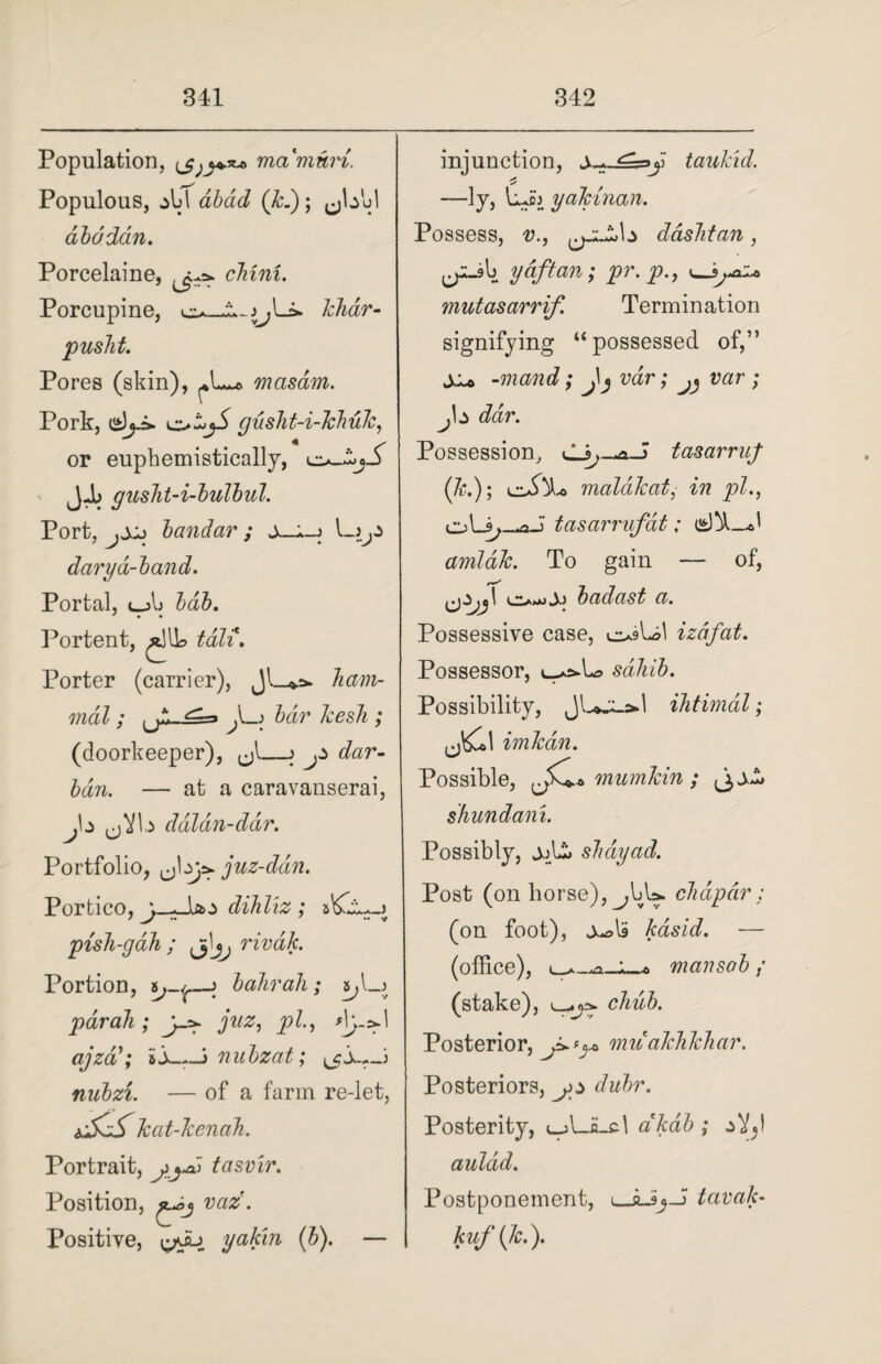 Population, ma'mwri. Populous, aU abad (k.); ^hbl aba dan. Porcelaine, cbini. Porcupine, c*. khdr- pusht. Pores (skin), masam. Pork, oijS gusht-i-lch.uk, or euphemistically, LI1>_>-oo_5^ JJb gusht-i-bulbul. Port, jXj bandar ; darya-band. Portal, <_jIj bob. ' » • Portent, /till? tali. Porter (carrier), Jl_*.:* ham- mdl; {JL^sa A_j bar kesli; (doorkeeper), <jl_> jZ dar- ban. — at a caravanserai, daldn-dar. Portfolio, juz-ddn. Portico, j-^Astz dihliz ; sKjU-j pish-gah ; 3I^ rivak. Portion, bahrah; par ah ; j-a- juz, pi., ajzdnubzat; ^cS—s nubzi. — of a farm re-let, tdssj kat-kenah. Portrait, jyd tasvir. Position, j-sj vaz. Positive, [^su yak'in (b). — injunction, y tauhid. —ly, L»cj yakinan. Possess, v., dashtan, y aft an; pr. p., «_lyai* mutasarrif. Termination signifying “possessed of,” jio -mand; wr; ^ wzr ; j\z dar. Possession, tasarruf (&.); cJx. malakat, ^ pi., oLi;-waJ tasarrufat; arnlak. To gain — of, iA) badast a. Possessive case, osUl izdfat. Possessor, sahib. Possibility, ihtimdl; imkdn. Possible, iJk+a mumkin ; (jjJt shundani. Possibly, shdyad. Post (on horse), ^,bU. chap dr : (on foot), kasid. — (office), mansab / (stake), L-.jvrv chub. Posterior, mitakhkhar. Posteriors, yy dubr. Posterity, ujULcl dkdb ; aVjI aulad. Postponement, tavak- kuf(k.).