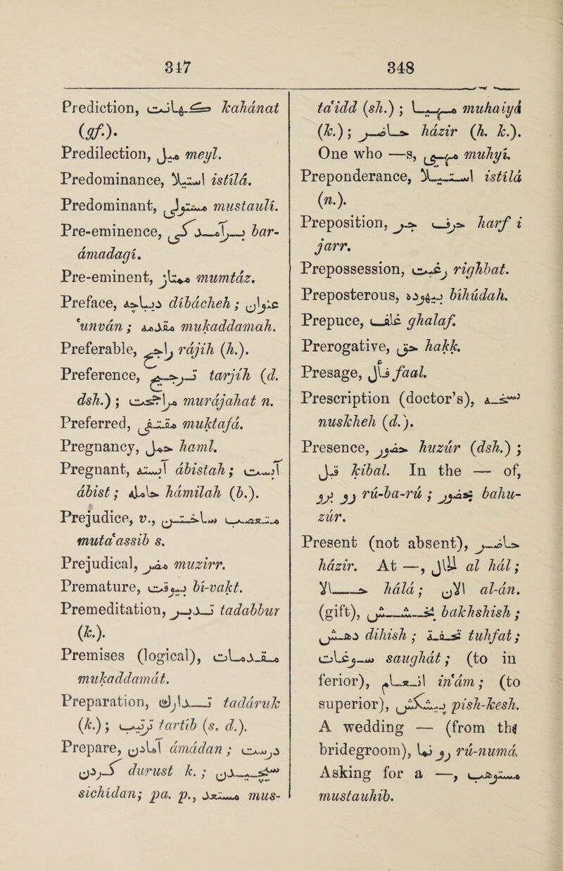 Prediction, kalianat (y/.). Predilection, j vneyl. Predominance, 5Li*»l istild. Predominant, mustouli. Pre-eminence, ^j_«]> > bar- amadagi. Pre-eminent, jls*© mumtaz. Preface, dibdcheh; *unvan ; mukaddamah. Preferable, ^\j raj Hi (h.). Preference, tar j ih (d. dsh.) ; osrH^ murdjahat n. Preferred, muktaja. Pregnancy, J*». haml. Pregnant, abistah; dbist; hdmilah (b.). Prejudice, v., mutdassib s. Pre judical ^ 7JXX(/^'tldl!* % Premature, bi-vakt. Premeditation, tadabbur (L). Premises (logical), oLoj,_H__© mukaddamdt. Preparation, djU—J tadaruk (*•); tar fib (s, d.). Prepare, dmddan ; c*^.5 durust k.; sichidan; pa. p.} taidd (sJi.) ; 1—;*-^—© muhaiyd (k.); _£» hazir (h. ki). One who —s, muhyi. Preponderance, (n.). Preposition, * jarr. ighbat. 'J n Prepossession, Preposterous, bihudah. Prepuce, u_alc. gkalaf. Prerogative, jp. Jiakk. Presage, JlJfaal. Prescription (doctor’s), nuskheli (d.). Presence, huzur (dsh.) ; Jj In the — of, ij} jj ru-ba-ru ; baliu- zur. Present (not absent), hazir. At —, JlU al lidl; VI-s* hold; (jVl al-an. (gift), ^_A-_5i bakhshish ; diliish ; a_fl_ss tuhfat; oLcj_**» saughat; (to in ferior), in am; (to superior), pish-Jcesh. A wedding — (from the bridegroom), Ui ru-numd Asking for a —, mustauhib.