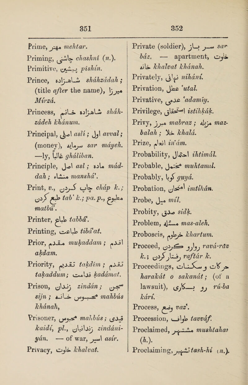 Prime, mehtar. Priming, cJiashm (n.). Primitive, <^£0 pishin. Prince, shdhzddah; (title after the name), Mirzd. Princess, shah- zadeh khanum. Principal, asli; Jjl avval; (money), sar mayeh. 5 —ly, Lllc. ghdliban. Principle, Jol asl; mdd- dah; manshdi. Print, v., chap k.; tab ‘ /j.; pa.p., g_jAa* matbu. Printer, tabba. Printing, e>cbl> tibaat. Prior, mukaddam ; akdam. Priority, takdim ; takaddum; kadamat. Prison, JjJj zindan; sijn ; aJL> mahbus Tchdnah, Prisoner, mahbus; kaidi, pi., zindani- ydn. — of war, *mr. Privacy, Ojli* khalvat. Private (soldier), jI_j sc^ — apartment, Ojl» ajU. khalvat khdnah. Privately, nihdni. Privation, J-Wc cutal. Privative, 'adamiy. Privilege, jjlakH istihkdk. Privy, rnabraz ; 4by* balah; )ki* khald. Prize, in'dm. Probability, JUod ihtimdl. Probable, muhtamil. Probably, guy a. Probation, ^ imtihdn. Probe, mil. Probity, si#. Problem, mas-aleh. Proboscis, khartum. Proceed, ravd-rdv k.; raftar k. Proceedings, oLi_£l*> j ^ harakat o sakanat; (of a lawsuit), ) jj rii-ba kari. Process, £j,j vaz. Procession, ^Js\\jio tavvaf. Proclaimed, mushtahai <*.)• Proclaiming,^^!tash-hi (n.).