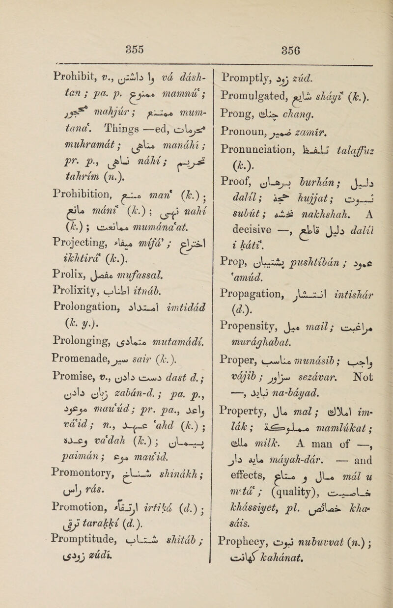 Prohibit, v., ^y^b 1\j vd dash- tan ; pa. p. gmamnu ; mahjur; mum- tanci. Things —ed, oLy muhramat; manahi; pr. P', nahi; tahrim (n.). Prohibition, aj..* man (7c.) • ,«-b mam Jc.) ; nahi (Jc.) y e^siL-* mum ana*at. Projecting, Aiu* ; clyi.1 ikhtira (Jc.). Prolix, J*a£a mufassal. Prolixity, ujLLI itndb. Prolongation, ±\xl~>\ imtidad (Jc. y.). Prolonging, mutamddi. Promenade, sair Jc.). Promise, v., ^pb dast d.; ^b ^b) zabdn-d.; pa. p., c>jc.j* mauud; pr. pa., jch c 'ahd (Jc.) • sX-cj xsadah Jc.) ; « paiman; c.j* mate id. Promontory, shmdJch; yjh nas. Promotion, *UJ, I irtfjfca (t/.) • tarakki (d.). Promptitude, sJiitab ; zudu Promptly, xj zud.. Promulgated, sMyi* (&.). Prong, isba. chang. Pronoun, zamir. Pronunciation, la-aJU talaffuz (*•)• Proof, e)La^j burhdn; J^b daJil; isr“ hujjat; o«-J sublet; aAis naJcJishah. A decisive —, aLU JJj dalil i kati. Prop, pusJitiban ; Zj+c 'amud. Propagation, intishdr (d.). Propensity, J mail; o-cb muragiiabat. Proper, munasib; vajib ; sezdvar. Not —, JjU na-bayad. Property, JL nial; diU m- 7a&; mamlukat; isJJL rnilJc. A man of —, _^b ajU mdyah-ddr. — and effects, j JL« mdZ w w&f; (quality), o~-*Ls. Jchdssiyet, pi. IcJiaf sdis. Prophecy, nubuwat (n.) ; JcaJianat.