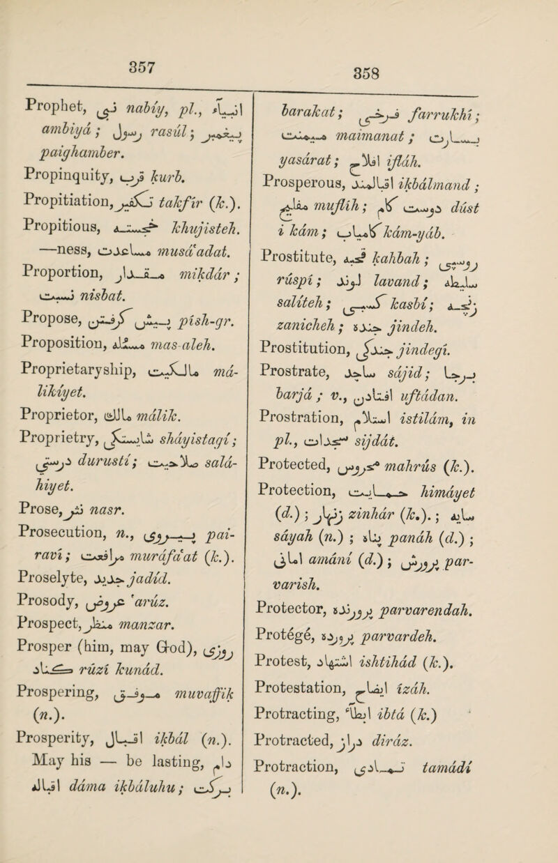 358 Prophet, nabiy, pi., ambiya ; rasuh, paigJiamber. Propinquity, t__^S kurb. Propitiation,taJcfir (Jc.'). Propitious, JcJmjisteJi. —ness, ojcL* musaadat. Proportion, JsJL* mikddr; nisbat. Propose, lA?-J pisJi-gr. Proposition, mas-aleh. Proprietary ship, oXjL ma- liJUyet. Proprietor, e*JJL malilc. Proprietry, shayistagi; Jp-j* durusti; sald- Jiiyet. Prose,nasr. Prosecution, n., pai- ravi; c*xjl^ murdfciat (Jc.). Proselyte, jjp^jadid. Prosody, tjojjz 'aruz. Prospect,manzar. Prosper (him, may Grod), ^ ^h.^=> r&zz Jcunad. Prospering, muvaffik («•)• Prosperity, JUil ikbdl (n.). May his — be lasting, b a1U>I ddma ikbdluhu; barakat; farruJchi; maimanat; yasarat; ^.^1 ifldh. Prosperous, jiJlJl ikbdlmand; mujliJi; ^ dust i ham; l-jLoITJcam-ydtb. Prostitute, JcahbaJi ; ruspi; jjj.) lav and; aIoJL saliteJi; Jcasbi; zanicheh; hxj* jindeh. Prostitution, jindegi. Prostrate, j^L, sajid; U.^_j barjd ; v.f uftddan. Prostration, istildm, in pi., cuUsT* sijdat. Protected, mafirus (Jed). Protection, himdyet (d.) ; zinJiar {Jc.).; ajL, sdyah (n.) ; #b pandh {d.) ; JU1 (d.) ; par- varish. Protector, parvarendah. Protege, 2.5,0^ parvardek. Protest, ishtihad {Jc.). Protestation, _UjJ Protracting, ‘UM (&.) Protracted, dirdz. Protraction, tamadi (»•)•
