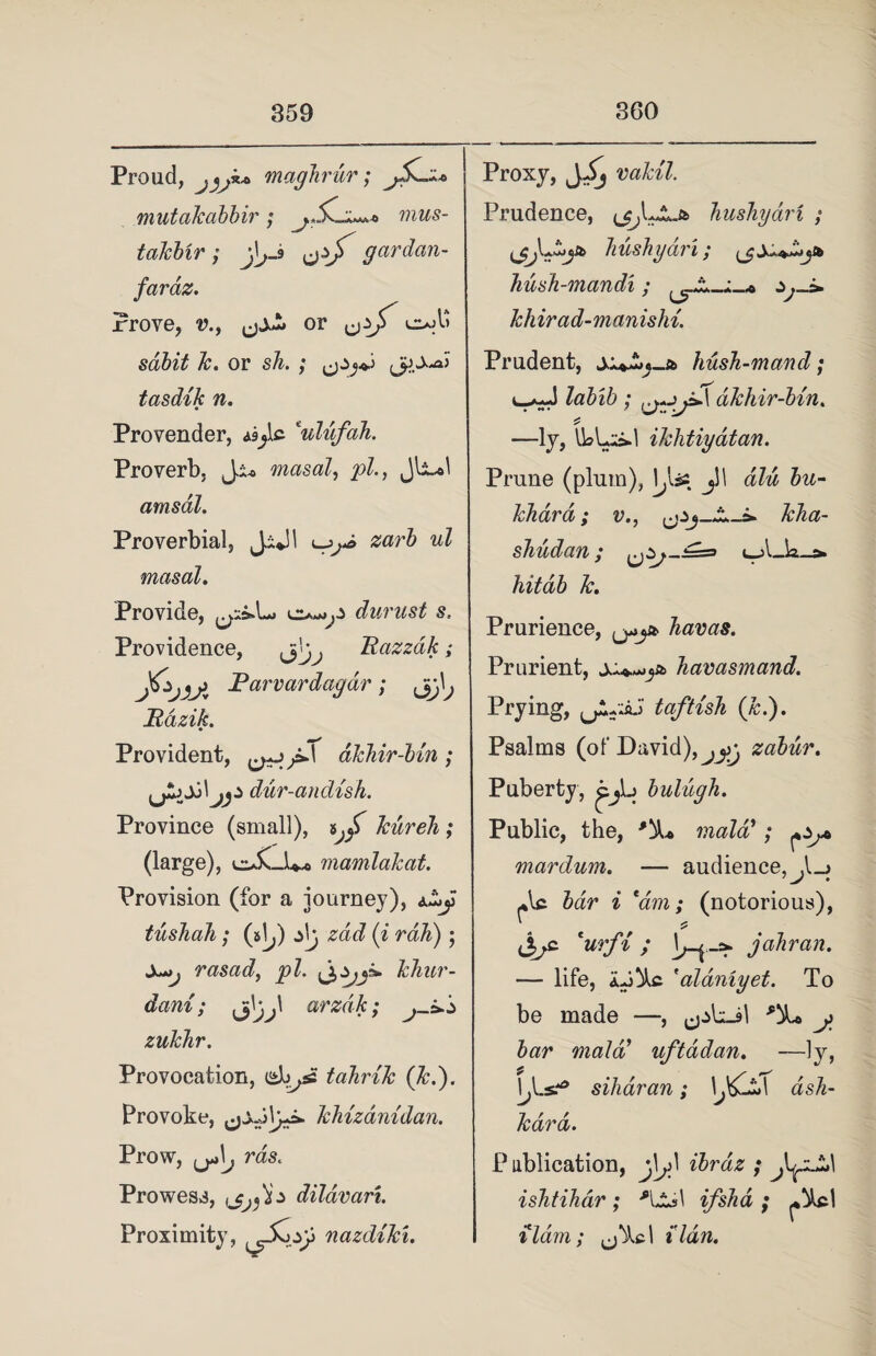 Proud, jjj** maghrur; jSiy* mutakabbir; mus- takbir; j\jJ gar dan- faraz. Prove, v., or l^A> sdbit k. or sh. ; tasdik n. Provender, 'ulufah. Proverb, J:u masal, pi., Jli-ol amsdl. Proverbial, Jijl zarb ul masal. Provide, durust s. Providence, Razzdk; J^jAA Parvardagdr; Bazik. Provident, dkhir-bin; dur-andish. Province (small), ^ f kiireh ; (large), cuC-b* mamlakat. Provision (for a journey), tushali; (5^) z\j zdd (i rah) ; Xjjj rasad, pi. khur- dani; arzdk; zukhr. Provocation, do^sfi tahrik (ki). Provoke, khizdnidan. Prow, rds. Prowess, ,dildvari. Proximity, nazdiki. Proxy, vakil. Prudence, AAAA-& hushydri ; bushy CL? I f ^ hush-mandi; khirad-manishi. Prudent, hush-mand; labib ; dkhir-bin. —ly, U»bs.l ikhtiyatan. Prune (plum), lys£ jl! iZw 2m- khard; v., shudan; {jZj~:==> t_A_k_a. hitab k. Prurience, ^jst havas. Prurient, havasmand. Prying, j: la^flzsh (/£•)• Psalms (of David),zabur. Puberty, ^jb bulugh. Public, the, mala’; mardum. — audience, *lc bar i 'am; (notorious), £ c 'urfi; jahran. — life, 'aldniyet. To be made —, ^Lin *%> y bar mala uftadan. —ly, \j{.s? siharan; \jdT ash- kdrd. P ublication, jV zb? az j ishtihar; ifsha ; ildm; (j'Acl 11an.