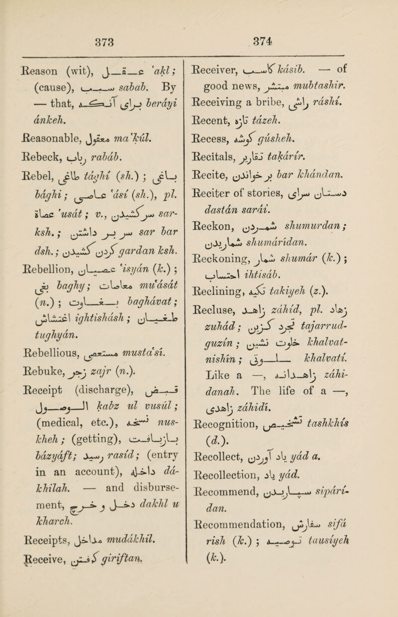Reason (wit), J_£_c 'akl; (cause), sabab. By — that, A_^=*Jl berdyi ankeh. Reasonable, ma'kul. Rebeck, l_A>^ rabdb. Rebel, tdgbi (sh.) ; ^pl—> bdghi; 'asi (s7i.), pi. sLac 'usat; v., sar- ksh.; cyLi,b j~> sar bar dsh.; cgardan ksb. Rebellion, -a.c 'isyan (Jc.) ; bagby; oLsbw mudsdt (nd) ; Ojl_k_> bagbdvat; igJitisJidsh ; tugliydn. Rebellious, mustasi. Rebuke, j>.g zajr (n.). Receipt (discharge), ^-^-5 Jj_]1 kabz ul vusul; (medical, etc.), nus- kheh ; (getting), o-sLjjI-j bdzydft; rasid; (entry in an account), 4-=*^ dd- khilah. — and disburse¬ ment, io dakbl u Tcbarcb. Receipts, mudakbil. Receive, jljS giriftan. Receiver, kdsib. — of good news, mubtashir. Receiving a bribe, ^\j rdsbi. Recent, sylJ tdzeh. Recess, gusbeb. Recitals, ^Ioj takdrtr. Recite, y bar kbandan. Reciter of stories, das tan sar at. Reckon, shumurdan; shumaridan. Reckoning, shumar (Jed) ; i_ihtisdb. Reclining, takiyeb (z.). Recluse, X-&\g zabid, pi. d&j zuhdd; zyj tajarrud- guzin ; cjJc* kbalvat- nishin ; J,j_1— kbalvati. Like a —, aJU-aIj zahi- danah. The life of a —, zdbidi. Recognition, Lfa-..-sA) tashkhis w- Recollect, &Zjj\ gad a. Recollection, do ydd. Recommend, sipdri- dan. Recommendation, sifd risk (Jed) ; tausiyeb (t).