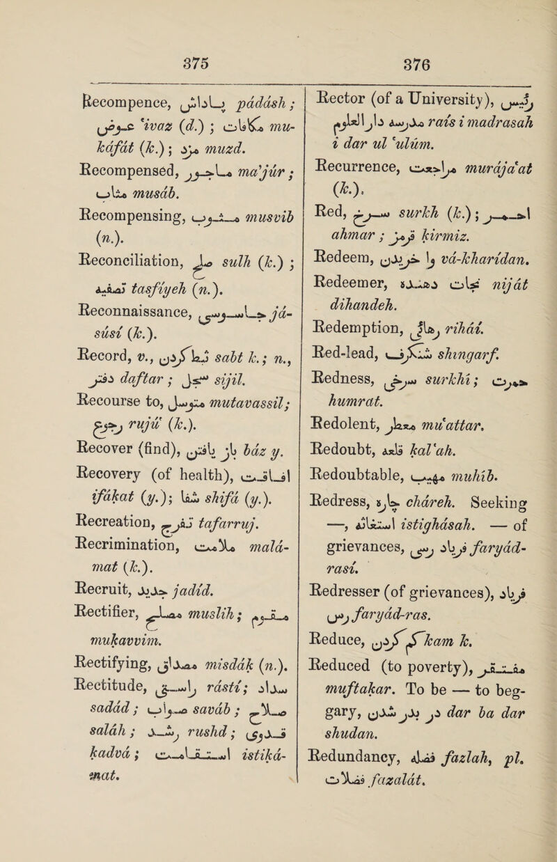 fiecompence, paddsh ; 'ivaz (d.) ; ols&l mu- kafat (k.) ; yp> muzd. Recompensed, mcdjur ; uali© musab. Recompensing, musvib (»■)■ Reconciliation, sw/7?. (7:.) ; tasfiyeh (n.'). Reconnaissance, jd- susi (k.). Record, v., ysjTbJ saht h; n daftar ; Js.* sz/77. Recourse to, mutavassil; ruju (k.). Recover (find), ^yib jb Idz y. Recovery (of health), e^JLsI ifdkat (ym); shifd (y.). Recreation, tafarruj. Recrimination, mat (k.). Recruit, jadid. Rectifier, muslih; ^_E_* mukavvim. Rectifying, misddk (n.). Rectitude, rdsti; sadad ; savab ; _M .r salah ; wv_^ rushd; kadvd ; c^-*La .1^1 istika- mat. Rector (of a University), raw i madrasah i dar ul ulum. Recurrence, murdjaat (*•). Red, swrM (7;.); ^ » -d ahmar ; y>ji kirmiz. Redeem, Ij va-kharidan. Redeemer, oU dihandeh. Redemption, JU, n&a/. Red-lead, shingarf Redness, ^^s^*** surklu; humrat. Redolent, Ja.x* mu attar. Redoubt, Axk kaVah. Redoubtable, c-a-4* muhib. Redress, s^W. chareh. Seeking —, ajUijjI istighasah. — of grievances, >J) faryad- rasi. Redresser (of grievances), Ly>j faryad-ras. Reduce, ^zf^Tkam k. Reduced (to poverty), j s o> muftakar. To be — to beg- gary, j* dar ba dar shudan. Redundancy, fazlah, pi, o*iLis fazalat.