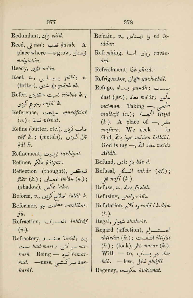 Redundant, jjV, zdid. Reed, nai; L>^as kasab. A place where —s grow, naiyistan. Reedy, naJ'in. Reel, n.y ^JLpill; v. (totter), yaleh sh. Refer, cj^-^=* nisiat Jc.; jjzjf ^ji>y ruju Jc. Reference, 0*9]^ murafciat (n.) ; LJ nisbat. Refine (butter, etc.), <_jlo sdf Jc. ; (metals), ^jS Jla kal Jc. Refinement, tarbiyat. Refiner, jffis kdlgar. Reflection (thought), j.£=xJ> filer (k.) ; (jLswl imdn (n.) ; (shadow), c a&s. Reform, v., ^Lo\ islah k. Reformer, j>. masliJiat- ju. . Refraction, —ssl inhirdf (n.). Refractory, *anid; bad-mast ; sar- Jcash. Being — ZjA tamar- rud. —ness, ^JzS^j sar- Jcashi. Refrain, v., lj m 'is- tadan. Refreshing, ^\jj ravan- asd. Refreshment, I ji. ghiza. Refrigerator, Jls?£ yakh-chdtl. Refuge, panaJi; o_—_> c (yr.) ; mddz; maJman. Taking —, multaji (n.); A_iltija (Jc.). A place of —, jj.* mafarr. We seek *— in God, ailh Zjxi nduzu billdhi. God is my —, 4)1 iU® mddz AllaJi. Refund, bdz d. Refusal, J6._A inJcar (gf.) ; nafi (Jc.). Refuse, n., A^fazleJi. Refusing, ^il, rafiz. Refutation, ^ radd i Jcaldvi (k). Regal, shaJivdir. Regard (affection), ^_1_&.1 ihtiram (Jc.)\ iltifdt (Jc.)) (look), Jaj nazar (Jc.). With — to, t__>l_) dar bab. —less, JsU glidfil. Regency, JiuJcumat.