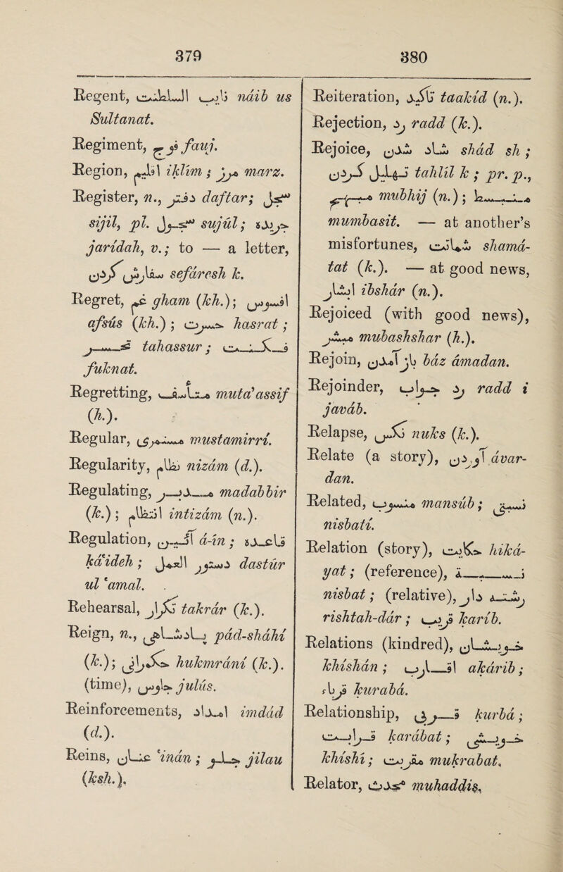 Regent, e^JaLJl v_^lj naib us Sultanat. Regiment, fauj. Region, iklim; jj* marz. Register, n., jij* daftar; J.s^ sijil, pi. Jsujul; juridah, v.; to — a letter, jsefaresh k. Regret, glam (kh.); I qfsus (kh.) ; hasrat ; tahassur ; fuknat. Regretting, mutal assif (*■). Regular, mustamirri. Regularity, ^ nizam (d.). Regulating, j—madabbir (Jc.) ; I intizam (n.). Regulation, ^.-jT a-hi; s kaideh; }jz^z dastur ul *amal. Rehearsal, takrdr (Jc.). Reign, n., ^L.SoLj pdd-shdU (&•)> hukmrdni (Jc.). (time), j ulus. Reinforcements, imddd (d). Reins, 'indn ; j-L>. jilau (Jcsh.). Reiteration, taakid (n.). Rejection, Zj radd (Jc.). Rejoice, ^LS, shad sh; talllll Jc j pv. p., miibhij (n.); U... . •. ,, mumbasit. — at another’s misfortunes, shamd- tat (Jc.). — at good news, jLld ibshar (n.). Rejoiced (with good news), ^gLu> mubaslishar (J.). Rejoin, ,jj,JJo bdz amadan. Rejoinder, radd i javab. Relapse, nuks (k.). Relate (a story), dvar- dan. Related, l-jj***!® mansub; vr...i nisbati. Relation (story), hikd- yat; (reference), i_ nisbat; (relative), j I $ rishtah-dar; Jcarib. Relations (kindred), ^1 * s« a. khishdn ; _,5l aJcdrib; fhJ Tcurabd. Relationship, kurbd; kardbat; J:. ^ a Jchishi; mukrabat, Relator, CoSs? muhaddis,