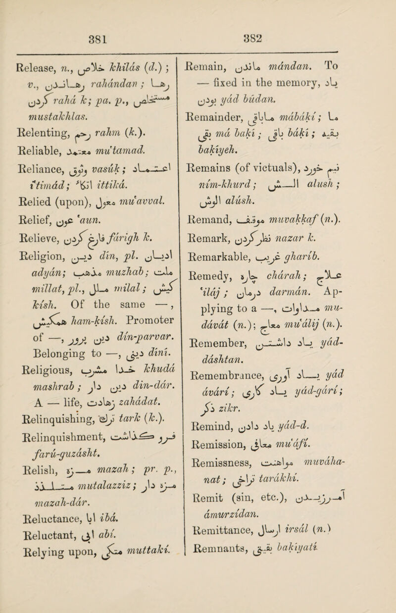 Release, n., Jchilas (cl.) ; v., szj rah and an ; l -J*j yj> rahd Jc; pa. p., mustalchlas. Relenting, ^ rahn (k.). Reliable, jv;** mutamad. Reliance, vasuk; itimdd; *i£il ittikd. Relied (upon), muavval. Relief, *aun. Relieve, yjf fdrigh Jc. Religion, ^>-0 din, pi. ^L-ol adydn; ^zt>s.o muzhab; oL mill at, pi., J-Lo rnilal; Jcish. Of the same —, Jiam-kish. Promoter of —, jjj' yz din-parvar. Belonging to —, y^z dim. Religious, lJchuda mashrab ; j\z ^z din-ddr. A — life, o->W> zahddat. Relinquishing, d) tarlc (Jc.). Relinquishment, ^zXx^=> faru-guzasht. Relish, 5}_* mazaJi; pr. p., \\ 1 mutalazziz; J\z y* mazaJi-dar. Reluctance, hi iba. Reluctant, abl. Relying upon, muttaki. Remain, mdndan. To — fixed in the memory, z\z ydd budan. Remainder, JlbL* mdbdki; L* 'Ji) md baki; Jib bdki; ±Ju bakiyeJi. Remains (of victuals), z^y y nim-kJiurd; alush ; jjijll alusJi. Remand, muvakkaf (n.). Remark, ^zjfjcz) nazar Jc. Remarkable, gJiarib. Remedy, char ah; *ildj ; y darmdn. Ap¬ plying to a —, oljlo—* mu- davat (n.); mudlij (n.). Remember, :>L> ydd- ddshtan. Remembrance, A—j ydd dvari; ydd-gdri; J>z ziJcr. Remind, z\j yad-d. Remission, mudfi. Remissness, muvdJia- nat; y\J tardJchi. Remit (sm, etc.), dmurzidan. Remittance, JU,1 irsdl (n.) Remnants, bakiyati