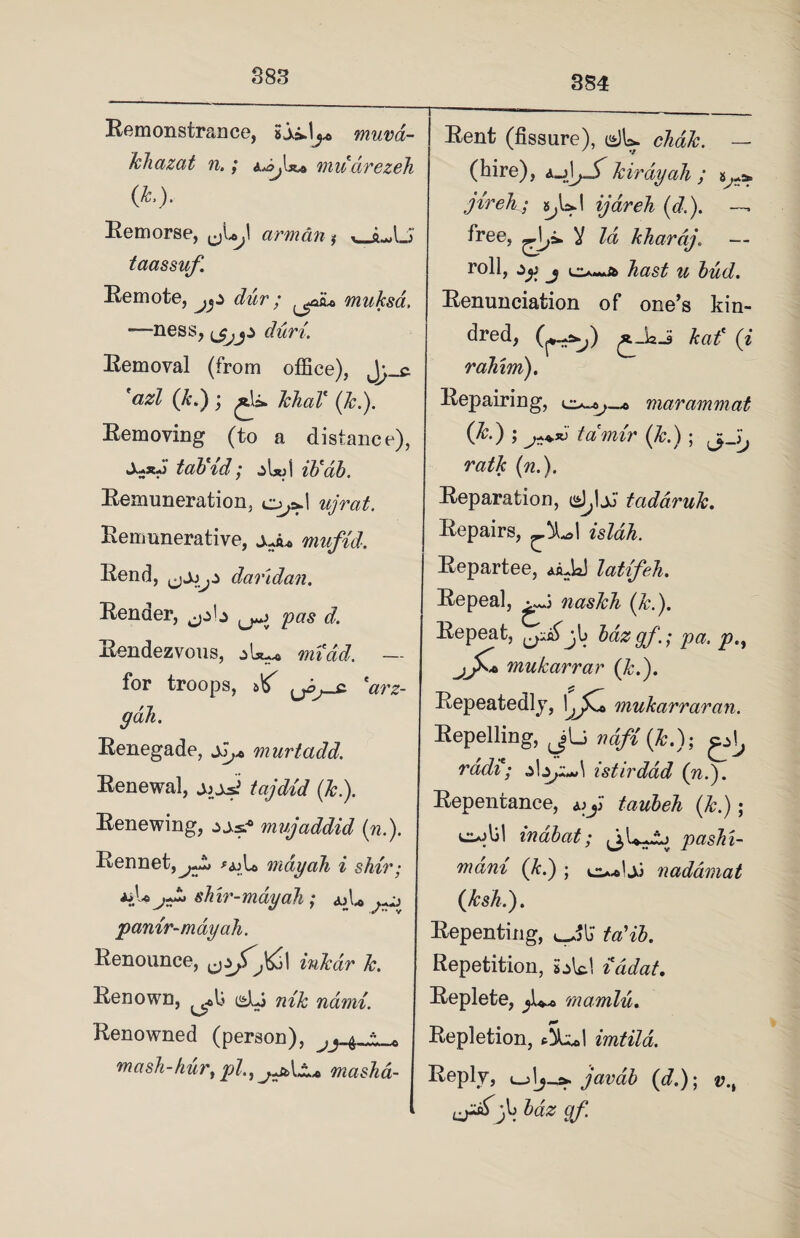 883 8S4 Remonstrance, •jiij* muva- khazat n.; mu drezeh (L). Remorse, armdn * ,_sL,lJ taassuf. Remote, dur; muksa. —ness, ijjjs duri. Removal (from office), *azl (A*.) ; £\s» khaV (A.). Removing (to a distance), tod)id; z[X)\ ib'ab. Remuneration, o^.l ujrat. Remunerative, mufid. Rend, daridan. Render, jjb pas d. Rendezvous, midd. — for troops, ^ 'arz- gah. Renegade, jJ,* murtadd. Renewal, jjj*? tajdid (A.). Renewing, iss? mujaddid (n.). Rennet, jTk> mdyah i shir; *iU shir-may ah ; <uU ^ pantr-mayah. Renounce, ink dr A. Renown, c*Lj nik naini. Renowned (person), ^ •• n mash-hur, pi., mashd- Rent (fissure), dU chdk. — (hire), kirdyah ; jireh ; s^UI ijareh (d.). — free, Id kharaj. — roll, zy j hast u bud. Renunciation of one’s kin¬ dred, Aaf (i rahim). Repairing, marammat (A.); tamir (A.); n^A (^.). Reparation, d,1jJ taddruk. Repairs, isldh. Repartee, AaJd latifeh. Repeal, naskh (A.). Repeat, jl bazgf.; pa. p.% jJKa mukarrar (A.). Repeatedly, \j£* mukarraran. Repelling, j[_> vdfi (A.); ^ rddi; istirdad (n.). Repentance, taubeh (A.); ojlil indbat; pashi- mani (A.) ; naddmat (AsA.). Repenting, ta'ib. Repetition, s^Vc.1 iddat. Replete, marnlu. Repletion, imtila. Reply, l_j1javab (d.)\ v.t hdz 9f