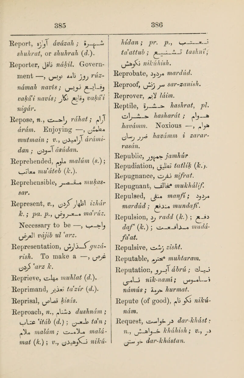 Report, i\'j\ dvazdh ; i shuhrat, or shuhrah (d.). Reporter, JSli ndkil. Govern¬ ment —, A*li jjj tuz- namah navis; j vakai navis; J&> vakai nigar. Repose, n., rah at; dram. Enjoying —, mutmain ; v., drdmi- dan ; 1 asudan. Reprehended, malum (si); ■u. mu at eh (Jc.). Reprehensible, mukas- sar. Represent, v., izhdr Jc.; pa. p., yjj-x-4, mdruz. Necessary to be —, l U^' vdjib ul *arz. Representation, J^J’s—iguzd- rish. To make a —, yy jzj> 'arz Jc. Reprieve, muhlat (d.). Reprimand, yssd tdzir (di). Reprisal, y\*di> kisds. Reproach, n., JciLz dushndm ; 'it ah id.) ; ^-x-b tan; maldm; maid- mat (k.) ; v., yzjCj) niku- hidan; pr. p., *.J tdattuh ; tashni; nikuhish. Reprobate, mar dud. Reproof, y-j sar-zanish. Reprover, /«'»!. Reptile, Jiashrat, pi. hashardt ; Jj—a havdmm. Noxious —, havdmm i zarar- rasdn. Republic, yy* jamhur Repudiation, fjSa'i tatlik (Jc.). Repugnance, o/u nifrat. Repugnant, i_alls.*0 muTchdlif Repulsed, manfi; *yy mar dud; £9j.u munda/i. Repulsion, Zj radd (Jc.) ; ^J>z daf* (Jc.) ; * mudd- faat. Repulsive, Reputable, muhtaram. Reputation, jj->\ dhru; isL-J nilc-nami; ndmus; ly. hurmat. Repute (of good), j5o /u&w- ndm. Request, dar-Jchast ,* n., khdhish; v., y y* y dar-Jchdstan.