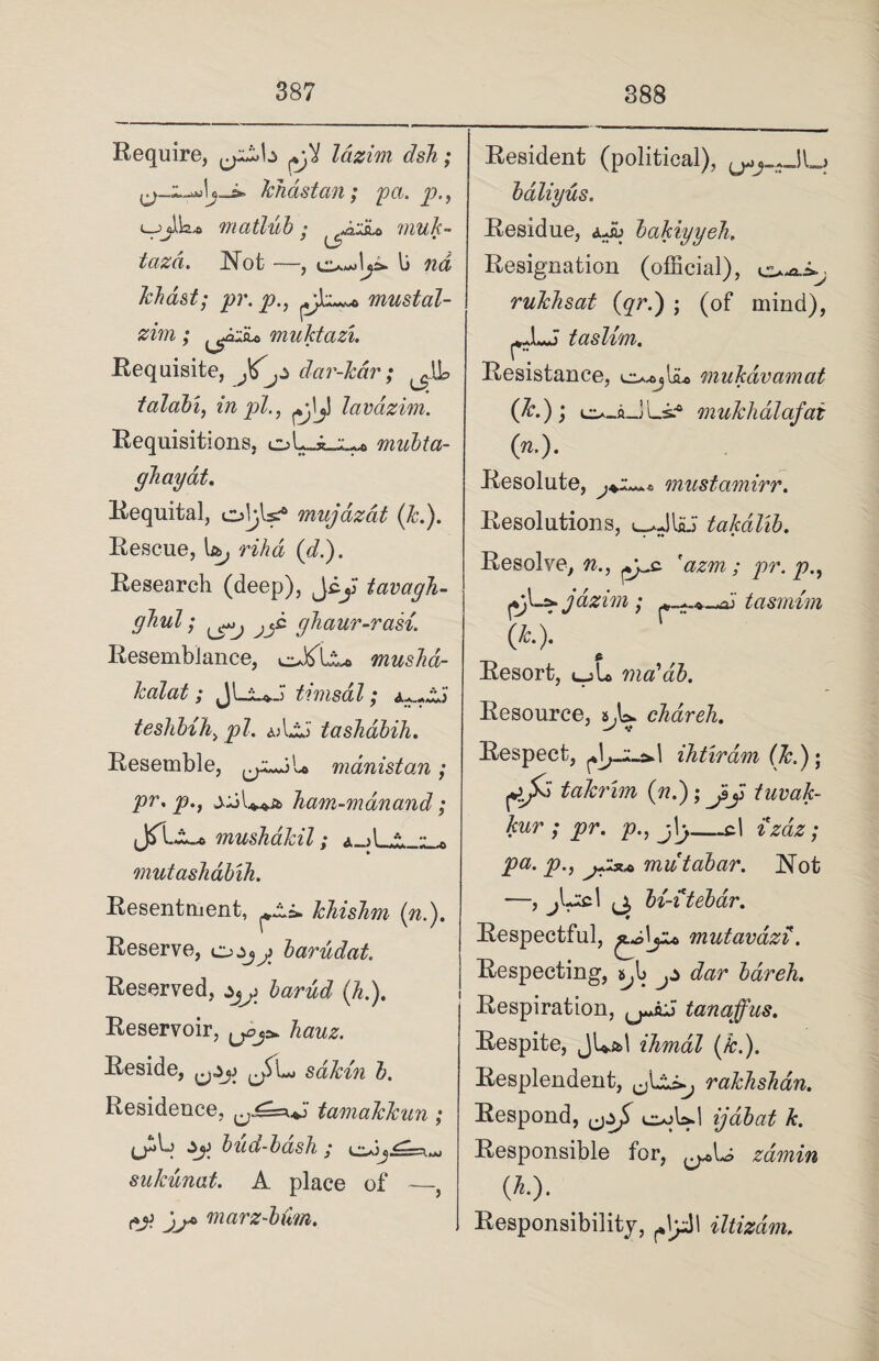 Require, pji lazim dsh; ,^-1-^1j-J* khdstan; pa. p., matlub; ^iiiu muk- tazd. Not —, li w<i kkdst; pr. p., mustal- zim; ^cuiu muktazi. Requisite, J^jZ dar-kdr; ^.IL talabi, in pi., ^j\j) lavazim. Requisitions, oULl* mubta- ghayat. Requital, ol^ls? mujdzat (Jc.). Rescue, 1&, rihd (A). Research (deep), Jcy tavagh- gbul; jjc ghaur-rasi. Resemblance, o&Ia* musha- kalat; JLu.J timsal ; teshbih, pi. aAA' tashabih. Resemble, manistan; pr. p.} Tiam-mdnand; JTLa.* mushakil; a d » •• , mutashabih. Resentment, khishm (n.). Reserve, cjZjj barudat. Reserved, z3j\ barud (h.). Reservoir, hauz. Reside, ^zj) (jSl*. sdkin b. Residence, tamakkun; t Zy) bud-bash y t ,.r sukunat. A place of —, marz-bim. Resident (political), bdliyus. Residue, aJu bakiyyeh. Resignation (official), rukhsat (qr.) ; (of mind), ^JLJ taslvni. Resistance, mukdvamat (*0; -ILs.* mukhalafat (n.). Resolute, must amir r. Resolutions, l-aJIaJ takdlib. Resolve, n., ^c 'azm ; pr. p pl_s»jazim; tasmim (*•)• Resort, «_jL ma'db. Resource, &,!=>. chareh. Respect, ihtiram (k.); rA“ takrim (nd); Jsy tuvak- kur ; pr. p., g\y—cl erne; />«. y>., mutabar. Not —, jL;cl bi-itebar. Respectful, ^olyu> mutavdzi. Respecting, bareh. Respiration, tanajfus. Respite, jLa>l ihmal (k.). Resplendent, rakhshan. Respond, ,jzfi cc^Ud ijabat k. Responsible for, zamin {li.). Responsibility, iltizdm.