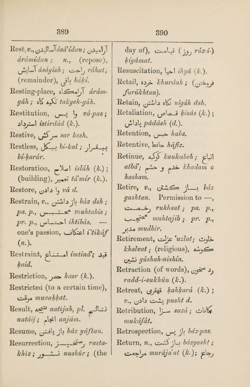 Rest,!?.,(jjJLJdscVidctn; ardmidan; n., (repose), asdyish; rahat; (remainder), jib bdki. Resting-place, si\ dram- gali; A a Jo takyeh-gah. Restitution, \j vd-pas; z I I istirddd (k.). Restive, ^jSsar kesh. Restless, bi-kal; bi-karar. Restoration, ^L>1 isldh (k.); (building), ta mir (k.). Restore, \j va d. Restrain, v., cp£b jb £<22 JsA • muhtabis ; pr. p., iktibas. — one’s passion, v_s&Al itikdf (»•)• Restraint, imtina; sJ kaid. Restriction, ^«sr (/c.). Restricted (to a certain time), osjj> muvakkat. Result, natijah, pi. ^JLiJ nataij; (+\£\ anjdm. Resume, ^pLsb jb ydftan. Resurrection, j^ci&ta- khiz; JJ- nushur; (the day of), o-Aj (^ rtte-t-) kiydmat. Resuscitation, UJ ihyd (k.). Retail, khurdah; (^>^9 furukhtan). Retain, sbo nigdh dsh. Retaliation, ^U-5 Azsds (&.); padash (d.). Retention, 7z<z5s. Retentive, ksU hajlz. Retinue, kaukabeh; ^Lil atba; j kkadam 0 Tiasham. Retire, v., jt_.» bdz gaslitan. Permission to —, rukltsat; pa. p., muJitajib • pr. p.: mudbir. Retirement, cJjc 'uzlat; cujU. kkalvat; (religious), gushah-nishin. Retraction (of words), ^ radd-i-sukhun (k.). Retreat, (j^S kahkara (k.) ; v., ^pta c*Aj d. Retribution, ,• obb* mak dfat. Retrospection, ^ jb bdz-pas. Return, w., bdzgasht; murajaat (7r.); cl»y