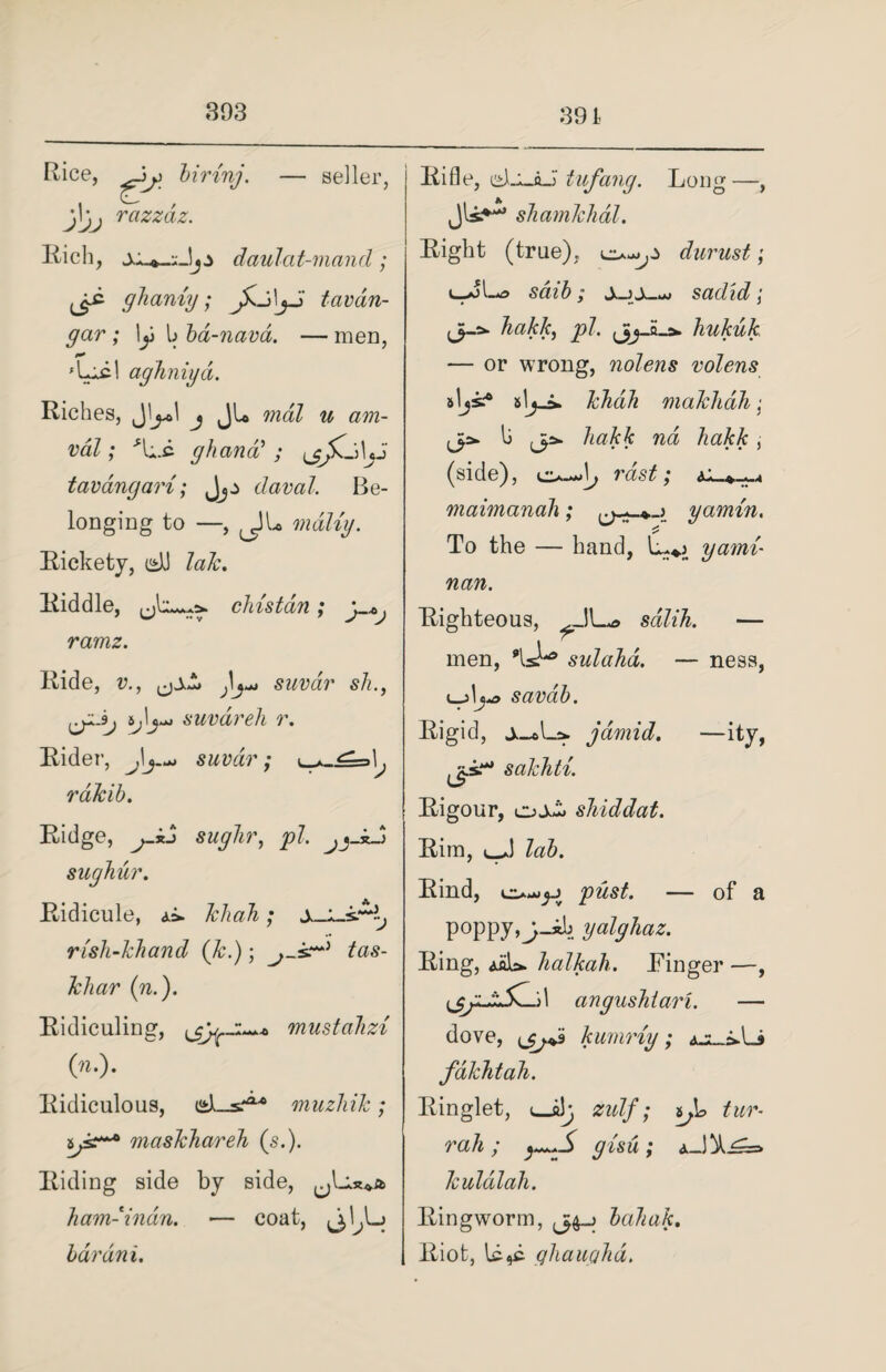 Rice, birinj. — seller, j\jj razzdz. Rich, daulat-mand; ye ghaniy; tavan- gar; \y l> bd-navd. —men, aghniyd. Riches, j Jl* mdl u am- val; ghana’; yjKj\j3 tavangari; Jjj daval. Be¬ longing to —, JL mdliy. Rickety, dJ lak. Riddle, chistdn; y*j ramz. Ride, v., suvar sh., ij\j*j suvar eh r. Rider, Jsuvar; rdlcib. Ridge, j-kH sughr, pi. sugliur. Ridicule, khah; S-L-sMj rish-khand (k.); tas- kliar (n.). Ridiculing, mustahzi («.). Ridiculous, muzhik; maskhareh (s.). Riding side by side, ham-indn. — coat, ^I.Lj bdrdni. Rifle, ei)-i_oJ tufang. Long—, shamklidl. Right (true), durust; lJU saib; sadid; pi. jijJLa. hukuk — or wrong, nolens volens sljs? slj-i. khah maklidh; jp. \j jp. hakk na hakk i (side), o-J, vast; maimanah; gamin. To the — hand, yami- nan. Righteous, sdlih. — men, sulahd. — ness, savab. Rigid, jdmid. —ity, jjjs.*** sakhti. Rigour, ojui. shiddat. Rim, lab. Rind, pust. — of a poppy,j_«L» yalghaz. Ring, <siU. halkah. Finger —, yy.jL.lK-> 1 angushlari. — dove, yjja kurnriy; azljJLs fdkhtah. Ringlet, <_a3y zulf; tl> turn rah; gisu; kuldlah. Ringworm, y^> bahak. Riot, Ld,c qhauyhd.
