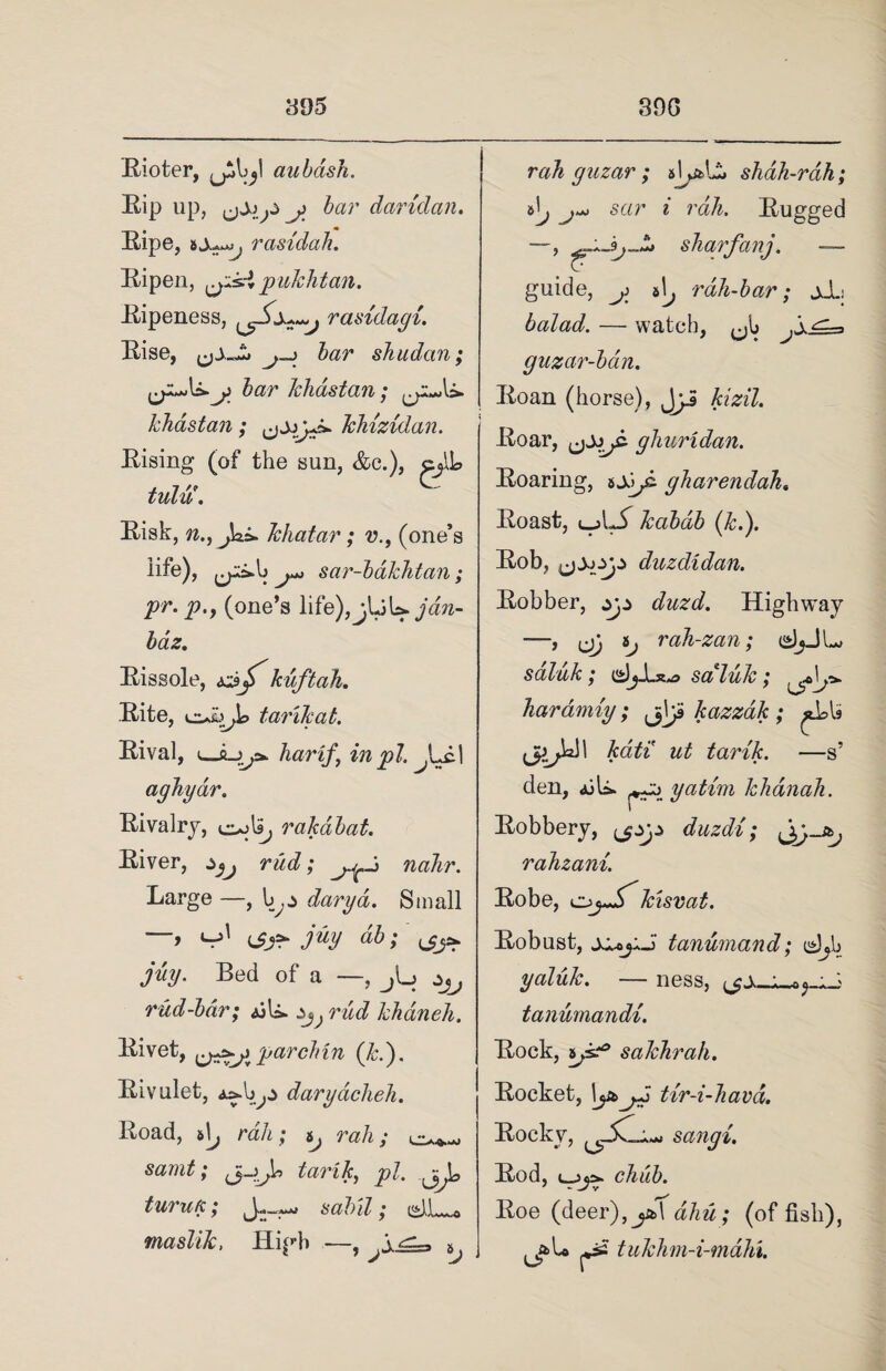 Rioter, y aubash. Rip up, j)' bar daridan. Ripe, rasidah. Ripen, pulchtan. Ripeness, rasidagi. Rise, j-i bar shudan; j> bar Ichdstan; ^p^U. khastan ; jjj* khizidan. Rising (of the sun, &c.), cjlh tulu. Risk, n. Jchatar; v.f (one’s life), j*> sar-bdkhtan; pr. p.9 (one’s life), baz. Rissole, kuftah. Rite, tarilcat. Rival, ujLjy* liar if, in pi. aghyar. Rivalry, e^lip rakabat. River, ^ rad; nahr. Large —, darya. Small i-jl ^ juy db; ^ juy. Bed of a —, jL; ^ rud-bdr; ajU. ^ reic? khdneh. Rivet, parclnn (k.). Rivulet, a^Ij^:> darydclieh. Road, rah; ^ nz/j; j_j^U pi. turufc; sabil; masliJc, High —, ^ rah gazar ; shah-rah; sar i rah. Rugged sharfanj. —- guide, y t\j rdh-bar; jJL balad. — watch, guzar-bdn. Roan (horse), Jyi kizil. Roar, ghuridan. Roaring, sjjpi gharendah. Roast, l-jLX kabdb (k.). Rob, duzdidan. Robber, ^ duzd. Highway —> ep Jp rah-zan; csJjJL* saluk; djJux^> saluk; haramty; jjVp kazzak ; tarik. —s’ den, diU. ^zz> yatim khdnah. Robbery, duzdi; rahzani. Robe, kisvat. Robust, tanumand; ishb yaluk. — ness, ; „> tanumandi. Rock, *jsz° sakhrah. Rocket, \j&j.J tir-i-hava. Rocky, sangi. Rod, chub. Roe (deer),ja\ aim; (of fish), tukhm-i-mdhi.